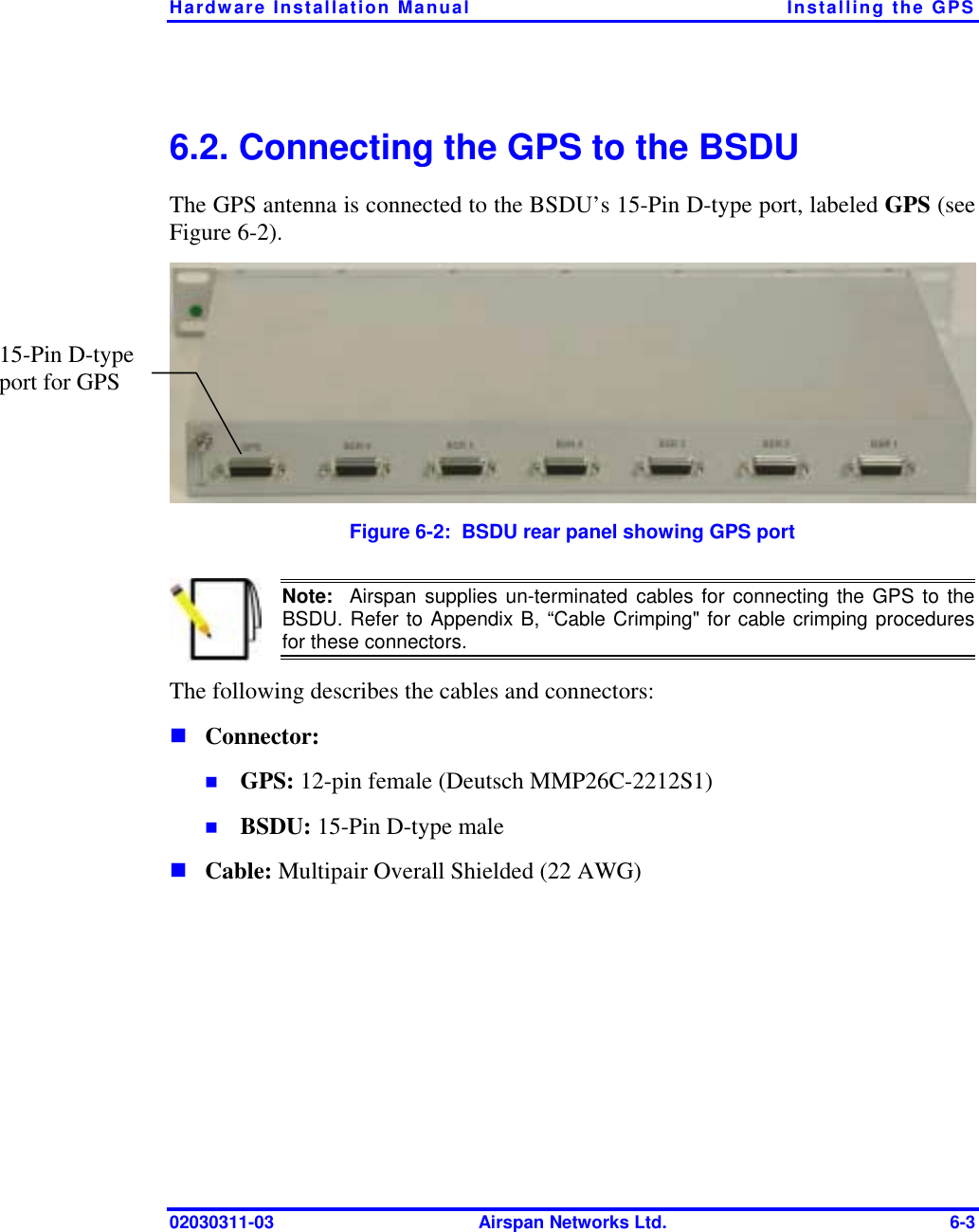Hardware Installation Manual  Installing the GPS 02030311-03  Airspan Networks Ltd.  6-3 6.2. Connecting the GPS to the BSDU The GPS antenna is connected to the BSDU’s 15-Pin D-type port, labeled GPS (see Figure  6-2).   Figure  6-2:  BSDU rear panel showing GPS port  Note:  Airspan supplies un-terminated cables for connecting the GPS to the BSDU. Refer to Appendix B, “Cable Crimping&quot; for cable crimping proceduresfor these connectors. The following describes the cables and connectors: ! Connector:  !  GPS: 12-pin female (Deutsch MMP26C-2212S1) !  BSDU: 15-Pin D-type male ! Cable: Multipair Overall Shielded (22 AWG) 15-Pin D-type port for GPS  