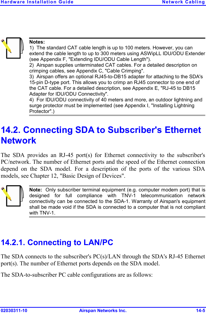 Hardware Installation Guide  Network Cabling 02030311-10 Airspan Networks Inc.  14-5   Notes:   1)  The standard CAT cable length is up to 100 meters. However, you can extend the cable length to up to 300 meters using ASWipLL IDU/ODU Extender (see Appendix F, &quot;Extending IDU/ODU Cable Length&quot;). 2)  Airspan supplies unterminated CAT cables. For a detailed description on crimping cables, see Appendix C, &quot;Cable Crimping&quot;. 3)  Airspan offers an optional RJ45-to-DB15 adapter for attaching to the SDA&apos;s 15-pin D-type port. This allows you to crimp an RJ45 connector to one end of the CAT cable. For a detailed description, see Appendix E, &quot;RJ-45 to DB15 Adapter for IDU/ODU Connectivity&quot;. 4)  For IDU/ODU connectivity of 40 meters and more, an outdoor lightning and surge protector must be implemented (see Appendix I, &quot;Installing Lightning Protector&quot;.)  14.2. Connecting SDA to Subscriber&apos;s Ethernet Network The SDA provides an RJ-45 port(s) for Ethernet connectivity to the subscriber&apos;s PC/network. The number of Ethernet ports and the speed of the Ethernet connection depend on the SDA model. For a description of the ports of the various SDA models, see Chapter 12, &quot;Basic Design of Devices&quot;.  Note:  Only subscriber terminal equipment (e.g. computer modem port) that isdesigned for full compliance with TNV-1 telecommunication networkconnectivity can be connected to the SDA-1. Warranty of Airspan&apos;s equipmentshall be made void if the SDA is connected to a computer that is not compliantwith TNV-1.  14.2.1. Connecting to LAN/PC The SDA connects to the subscriber&apos;s PC(s)/LAN through the SDA&apos;s RJ-45 Ethernet port(s). The number of Ethernet ports depends on the SDA model. The SDA-to-subscriber PC cable configurations are as follows: 