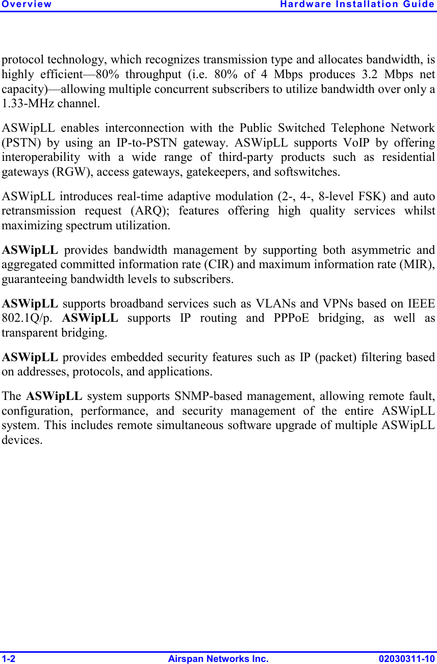 Overview Hardware Installation Guide 1-2 Airspan Networks Inc. 02030311-10 protocol technology, which recognizes transmission type and allocates bandwidth, is highly efficient—80% throughput (i.e. 80% of 4 Mbps produces 3.2 Mbps net capacity)—allowing multiple concurrent subscribers to utilize bandwidth over only a 1.33-MHz channel. ASWipLL enables interconnection with the Public Switched Telephone Network (PSTN) by using an IP-to-PSTN gateway. ASWipLL supports VoIP by offering interoperability with a wide range of third-party products such as residential gateways (RGW), access gateways, gatekeepers, and softswitches. ASWipLL introduces real-time adaptive modulation (2-, 4-, 8-level FSK) and auto retransmission request (ARQ); features offering high quality services whilst maximizing spectrum utilization. ASWipLL provides bandwidth management by supporting both asymmetric and aggregated committed information rate (CIR) and maximum information rate (MIR), guaranteeing bandwidth levels to subscribers.   ASWipLL supports broadband services such as VLANs and VPNs based on IEEE 802.1Q/p.  ASWipLL supports IP routing and PPPoE bridging, as well as transparent bridging.  ASWipLL provides embedded security features such as IP (packet) filtering based on addresses, protocols, and applications. The ASWipLL system supports SNMP-based management, allowing remote fault, configuration, performance, and security management of the entire ASWipLL system. This includes remote simultaneous software upgrade of multiple ASWipLL devices. 