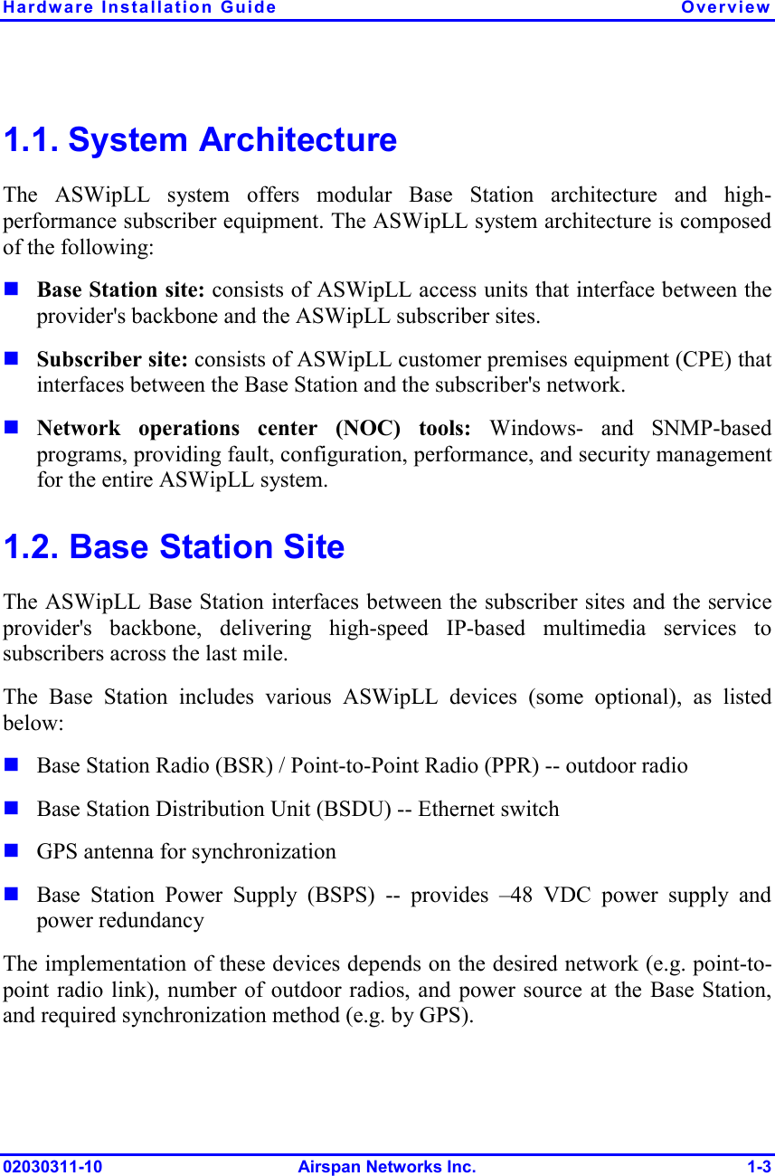 Hardware Installation Guide  Overview 02030311-10 Airspan Networks Inc.  1-3 1.1. System Architecture The ASWipLL system offers modular Base Station architecture and high-performance subscriber equipment. The ASWipLL system architecture is composed of the following:   Base Station site: consists of ASWipLL access units that interface between the provider&apos;s backbone and the ASWipLL subscriber sites.  Subscriber site: consists of ASWipLL customer premises equipment (CPE) that interfaces between the Base Station and the subscriber&apos;s network.  Network operations center (NOC) tools: Windows- and SNMP-based programs, providing fault, configuration, performance, and security management for the entire ASWipLL system. 1.2. Base Station Site The ASWipLL Base Station interfaces between the subscriber sites and the service provider&apos;s backbone, delivering high-speed IP-based multimedia services to subscribers across the last mile.  The Base Station includes various ASWipLL devices (some optional), as listed below:  Base Station Radio (BSR) / Point-to-Point Radio (PPR) -- outdoor radio  Base Station Distribution Unit (BSDU) -- Ethernet switch  GPS antenna for synchronization  Base Station Power Supply (BSPS) -- provides –48 VDC power supply and power redundancy The implementation of these devices depends on the desired network (e.g. point-to-point radio link), number of outdoor radios, and power source at the Base Station, and required synchronization method (e.g. by GPS).  