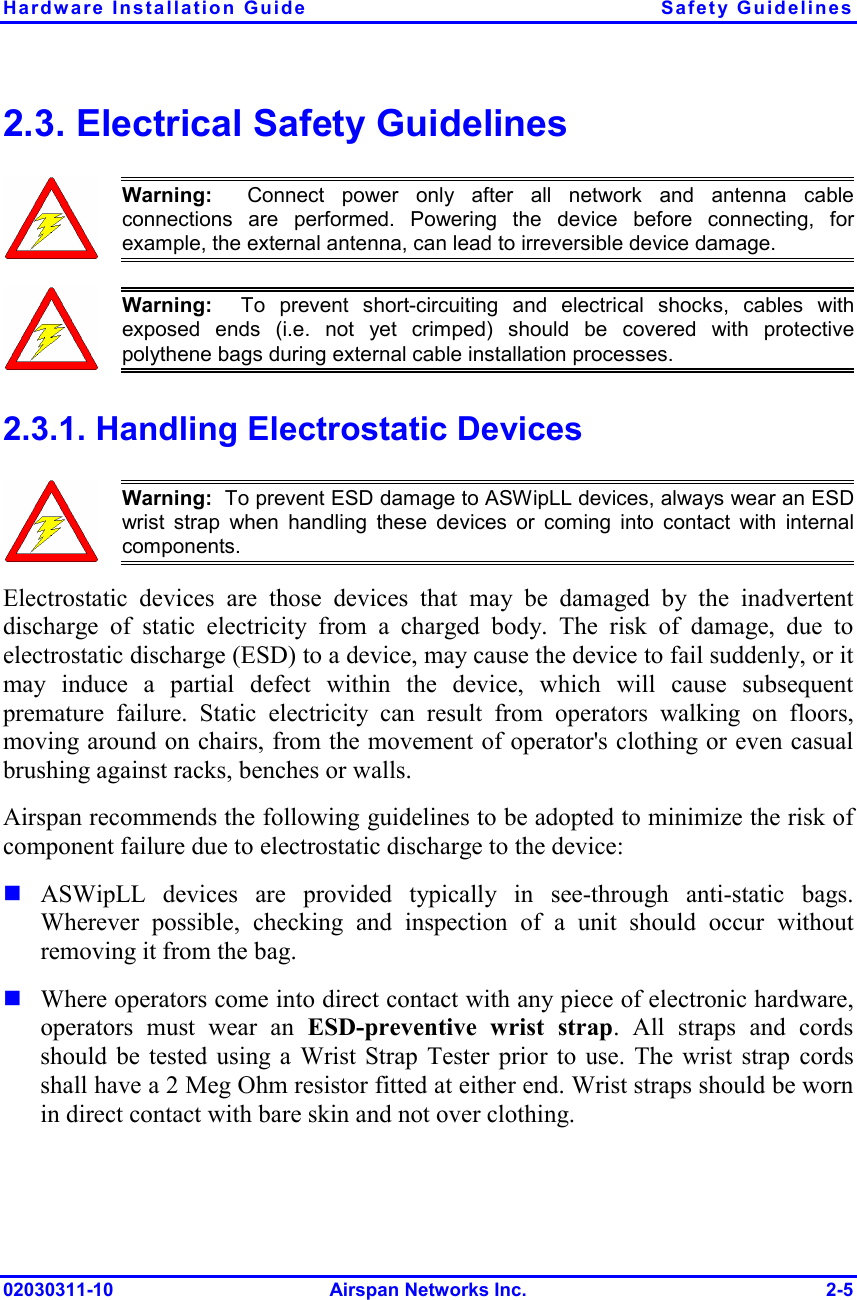Hardware Installation Guide  Safety Guidelines 02030311-10 Airspan Networks Inc.  2-5 2.3. Electrical Safety Guidelines  Warning:  Connect power only after all network and antenna cableconnections are performed. Powering the device before connecting, forexample, the external antenna, can lead to irreversible device damage.   Warning:  To prevent short-circuiting and electrical shocks, cables withexposed ends (i.e. not yet crimped) should be covered with protectivepolythene bags during external cable installation processes.  2.3.1. Handling Electrostatic Devices  Warning:  To prevent ESD damage to ASWipLL devices, always wear an ESDwrist strap when handling these devices or coming into contact with internalcomponents. Electrostatic devices are those devices that may be damaged by the inadvertent discharge of static electricity from a charged body. The risk of damage, due to electrostatic discharge (ESD) to a device, may cause the device to fail suddenly, or it may induce a partial defect within the device, which will cause subsequent premature failure. Static electricity can result from operators walking on floors, moving around on chairs, from the movement of operator&apos;s clothing or even casual brushing against racks, benches or walls. Airspan recommends the following guidelines to be adopted to minimize the risk of component failure due to electrostatic discharge to the device:  ASWipLL devices are provided typically in see-through anti-static bags. Wherever possible, checking and inspection of a unit should occur without removing it from the bag.  Where operators come into direct contact with any piece of electronic hardware, operators must wear an ESD-preventive wrist strap. All straps and cords should be tested using a Wrist Strap Tester prior to use. The wrist strap cords shall have a 2 Meg Ohm resistor fitted at either end. Wrist straps should be worn in direct contact with bare skin and not over clothing. 