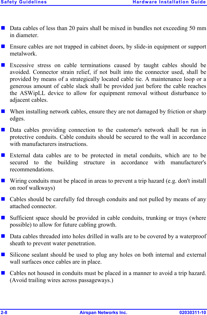 Safety Guidelines  Hardware Installation Guide 2-8 Airspan Networks Inc. 02030311-10  Data cables of less than 20 pairs shall be mixed in bundles not exceeding 50 mm in diameter.    Ensure cables are not trapped in cabinet doors, by slide-in equipment or support metalwork.  Excessive stress on cable terminations caused by taught cables should be avoided. Connector strain relief, if not built into the connector used, shall be provided by means of a strategically located cable tie. A maintenance loop or a generous amount of cable slack shall be provided just before the cable reaches the ASWipLL device to allow for equipment removal without disturbance to adjacent cables.   When installing network cables, ensure they are not damaged by friction or sharp edges.  Data cables providing connection to the customer&apos;s network shall be run in protective conduits. Cable conduits should be secured to the wall in accordance with manufacturers instructions.   External data cables are to be protected in metal conduits, which are to be secured to the building structure in accordance with manufacturer&apos;s recommendations.  Wiring conduits must be placed in areas to prevent a trip hazard (e.g. don&apos;t install on roof walkways)  Cables should be carefully fed through conduits and not pulled by means of any attached connector.  Sufficient space should be provided in cable conduits, trunking or trays (where possible) to allow for future cabling growth.  Data cables threaded into holes drilled in walls are to be covered by a waterproof sheath to prevent water penetration.   Silicone sealant should be used to plug any holes on both internal and external wall surfaces once cables are in place.  Cables not housed in conduits must be placed in a manner to avoid a trip hazard. (Avoid trailing wires across passageways.) 