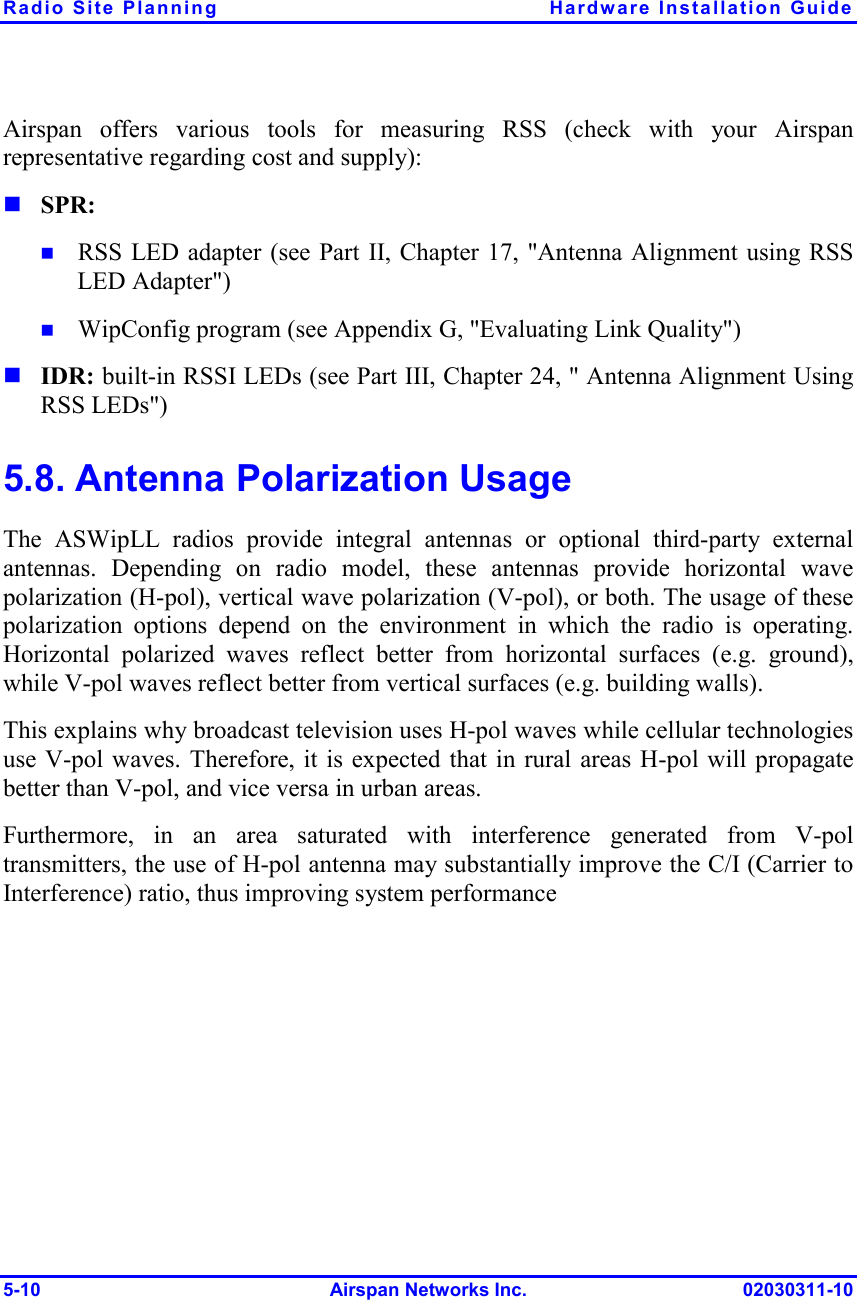 Radio Site Planning  Hardware Installation Guide 5-10 Airspan Networks Inc. 02030311-10 Airspan offers various tools for measuring RSS (check with your Airspan representative regarding cost and supply):  SPR:  RSS LED adapter (see Part II, Chapter 17, &quot;Antenna Alignment using RSS LED Adapter&quot;)   WipConfig program (see Appendix G, &quot;Evaluating Link Quality&quot;)  IDR: built-in RSSI LEDs (see Part III, Chapter 24, &quot; Antenna Alignment Using RSS LEDs&quot;) 5.8. Antenna Polarization Usage The ASWipLL radios provide integral antennas or optional third-party external antennas. Depending on radio model, these antennas provide horizontal wave polarization (H-pol), vertical wave polarization (V-pol), or both. The usage of these polarization options depend on the environment in which the radio is operating. Horizontal polarized waves reflect better from horizontal surfaces (e.g. ground), while V-pol waves reflect better from vertical surfaces (e.g. building walls). This explains why broadcast television uses H-pol waves while cellular technologies use V-pol waves. Therefore, it is expected that in rural areas H-pol will propagate better than V-pol, and vice versa in urban areas. Furthermore, in an area saturated with interference generated from V-pol transmitters, the use of H-pol antenna may substantially improve the C/I (Carrier to Interference) ratio, thus improving system performance 