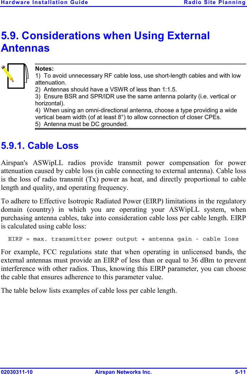 Hardware Installation Guide  Radio Site Planning 02030311-10 Airspan Networks Inc.  5-11 5.9. Considerations when Using External Antennas  Notes: 1)  To avoid unnecessary RF cable loss, use short-length cables and with low attenuation. 2)  Antennas should have a VSWR of less than 1:1.5. 3)  Ensure BSR and SPR/IDR use the same antenna polarity (i.e. vertical or horizontal). 4)  When using an omni-directional antenna, choose a type providing a wide vertical beam width (of at least 8°) to allow connection of closer CPEs. 5)  Antenna must be DC grounded. 5.9.1. Cable Loss Airspan&apos;s ASWipLL radios provide transmit power compensation for power attenuation caused by cable loss (in cable connecting to external antenna). Cable loss is the loss of radio transmit (Tx) power as heat, and directly proportional to cable length and quality, and operating frequency.  To adhere to Effective Isotropic Radiated Power (EIRP) limitations in the regulatory domain (country) in which you are operating your ASWipLL system, when purchasing antenna cables, take into consideration cable loss per cable length. EIRP is calculated using cable loss: EIRP = max. transmitter power output + antenna gain - cable loss For example, FCC regulations state that when operating in unlicensed bands, the external antennas must provide an EIRP of less than or equal to 36 dBm to prevent interference with other radios. Thus, knowing this EIRP parameter, you can choose the cable that ensures adherence to this parameter value. The table below lists examples of cable loss per cable length. 