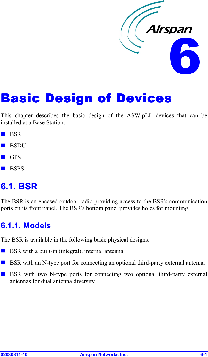  02030311-10 Airspan Networks Inc.  6-1 Basic Design of DevicesBasic Design of DevicesBasic Design of DevicesBasic Design of Devices    This chapter describes the basic design of the ASWipLL devices that can be installed at a Base Station:  BSR  BSDU  GPS  BSPS 6.1. BSR The BSR is an encased outdoor radio providing access to the BSR&apos;s communication ports on its front panel. The BSR&apos;s bottom panel provides holes for mounting. 6.1.1. Models The BSR is available in the following basic physical designs:   BSR with a built-in (integral), internal antenna  BSR with an N-type port for connecting an optional third-party external antenna  BSR with two N-type ports for connecting two optional third-party external antennas for dual antenna diversity 6 