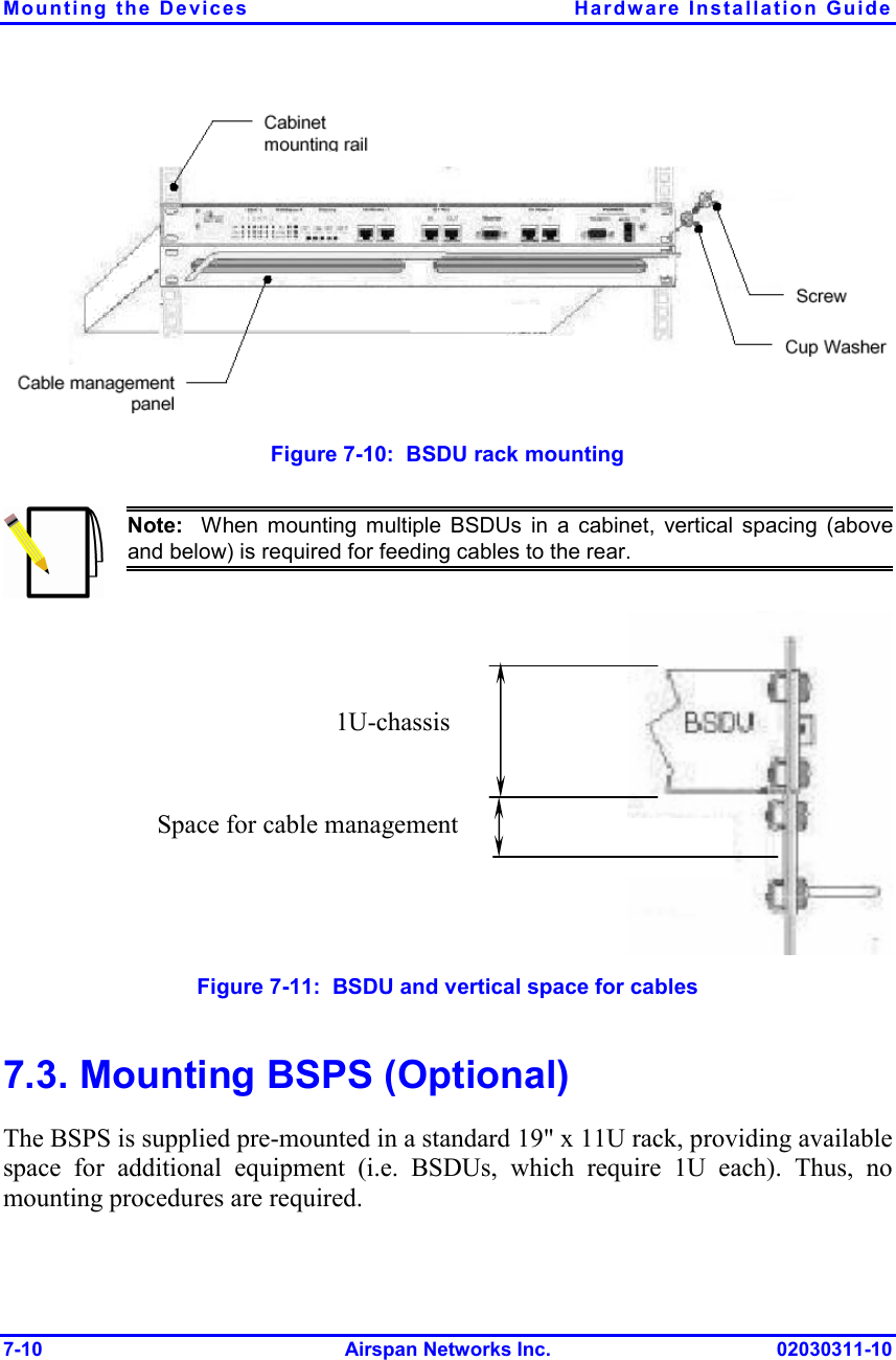 Mounting the Devices  Hardware Installation Guide 7-10 Airspan Networks Inc. 02030311-10   Figure  7-10:  BSDU rack mounting  Note:  When mounting multiple BSDUs in a cabinet, vertical spacing (aboveand below) is required for feeding cables to the rear.  Figure  7-11:  BSDU and vertical space for cables 7.3. Mounting BSPS (Optional) The BSPS is supplied pre-mounted in a standard 19&quot; x 11U rack, providing available space for additional equipment (i.e. BSDUs, which require 1U each). Thus, no mounting procedures are required. Space for cable management   1U-chassis 