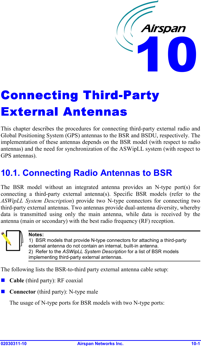  02030311-10 Airspan Networks Inc.  10-1 Connecting ThirdConnecting ThirdConnecting ThirdConnecting Third----Party Party Party Party External AntennasExternal AntennasExternal AntennasExternal Antennas    This chapter describes the procedures for connecting third-party external radio and Global Positioning System (GPS) antennas to the BSR and BSDU, respectively. The implementation of these antennas depends on the BSR model (with respect to radio antennas) and the need for synchronization of the ASWipLL system (with respect to GPS antennas).  10.1. Connecting Radio Antennas to BSR The BSR model without an integrated antenna provides an N-type port(s) for connecting a third-party external antenna(s). Specific BSR models (refer to the ASWipLL System Description) provide two N-type connectors for connecting two third-party external antennas. Two antennas provide dual-antenna diversity, whereby data is transmitted using only the main antenna, while data is received by the antenna (main or secondary) with the best radio frequency (RF) reception.  Notes: 1)  BSR models that provide N-type connectors for attaching a third-party external antenna do not contain an internal, built-in antenna. 2)  Refer to the ASWipLL System Description for a list of BSR models implementing third-party external antennas.  The following lists the BSR-to-third party external antenna cable setup:  Cable (third party): RF coaxial   Connector (third party): N-type male  The usage of N-type ports for BSR models with two N-type ports: 10