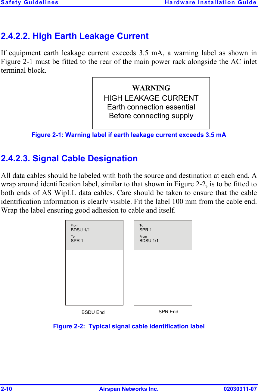 Safety Guidelines  Hardware Installation Guide 2-10  Airspan Networks Inc.  02030311-07 2.4.2.2. High Earth Leakage Current If equipment earth leakage current exceeds 3.5 mA, a warning label as shown in Figure  2-1 must be fitted to the rear of the main power rack alongside the AC inlet terminal block. Figure  2-1: Warning label if earth leakage current exceeds 3.5 mA 2.4.2.3. Signal Cable Designation All data cables should be labeled with both the source and destination at each end. A wrap around identification label, similar to that shown in Figure  2-2, is to be fitted to both ends of AS WipLL data cables. Care should be taken to ensure that the cable identification information is clearly visible. Fit the label 100 mm from the cable end. Wrap the label ensuring good adhesion to cable and itself.   From BDSU 1/1 To SPR 1 ToSPR 1FromBDSU 1/1 BSDU End SPR End  Figure  2-2:  Typical signal cable identification label WARNING HIGH LEAKAGE CURRENT Earth connection essential Before connecting supply 