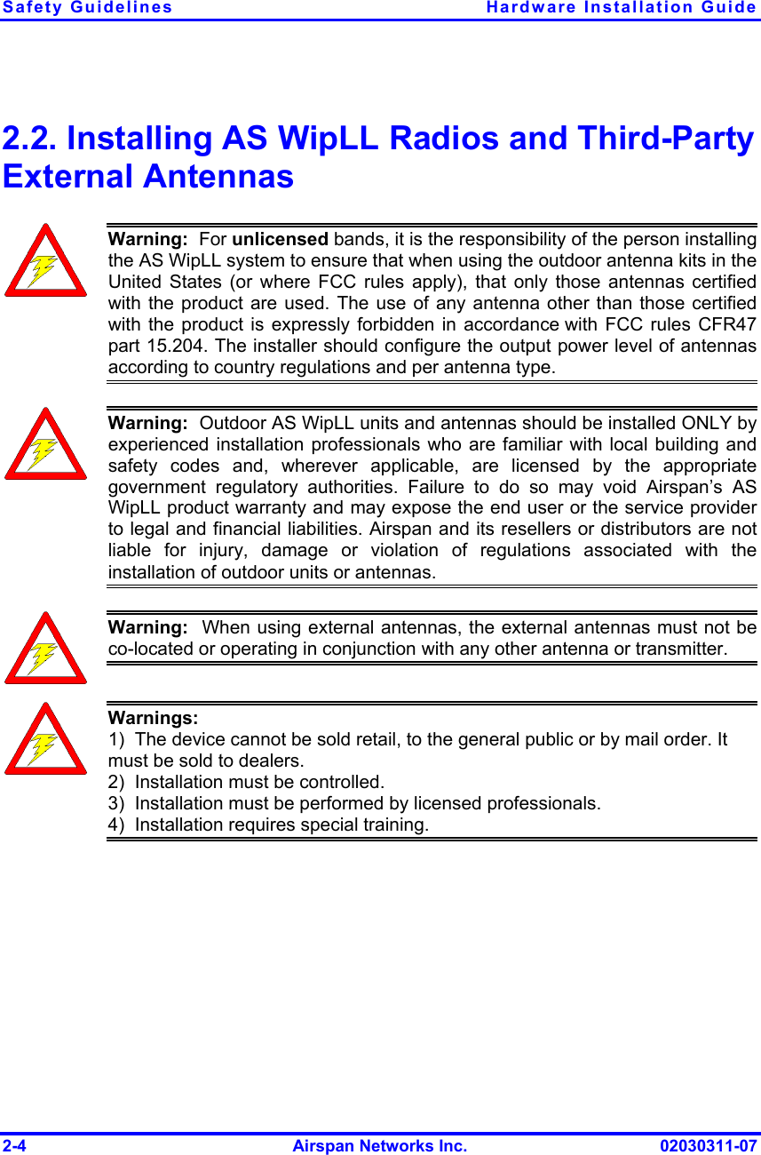 Safety Guidelines  Hardware Installation Guide 2-4  Airspan Networks Inc.  02030311-07 2.2. Installing AS WipLL Radios and Third-Party External Antennas  Warning:  For unlicensed bands, it is the responsibility of the person installing the AS WipLL system to ensure that when using the outdoor antenna kits in the United States (or where FCC rules apply), that only those antennas certifiedwith the product are used. The use of any antenna other than those certifiedwith the product is expressly forbidden in accordance with FCC rules CFR47 part 15.204. The installer should configure the output power level of antennasaccording to country regulations and per antenna type.  Warning:  Outdoor AS WipLL units and antennas should be installed ONLY by experienced installation professionals who are familiar with local building andsafety codes and, wherever applicable, are licensed by the appropriategovernment regulatory authorities. Failure to do so may void Airspan’s AS WipLL product warranty and may expose the end user or the service providerto legal and financial liabilities. Airspan and its resellers or distributors are notliable for injury, damage or violation of regulations associated with the installation of outdoor units or antennas.  Warning:  When using external antennas, the external antennas must not beco-located or operating in conjunction with any other antenna or transmitter.  Warnings: 1)  The device cannot be sold retail, to the general public or by mail order. It must be sold to dealers. 2)  Installation must be controlled. 3)  Installation must be performed by licensed professionals. 4)  Installation requires special training. 