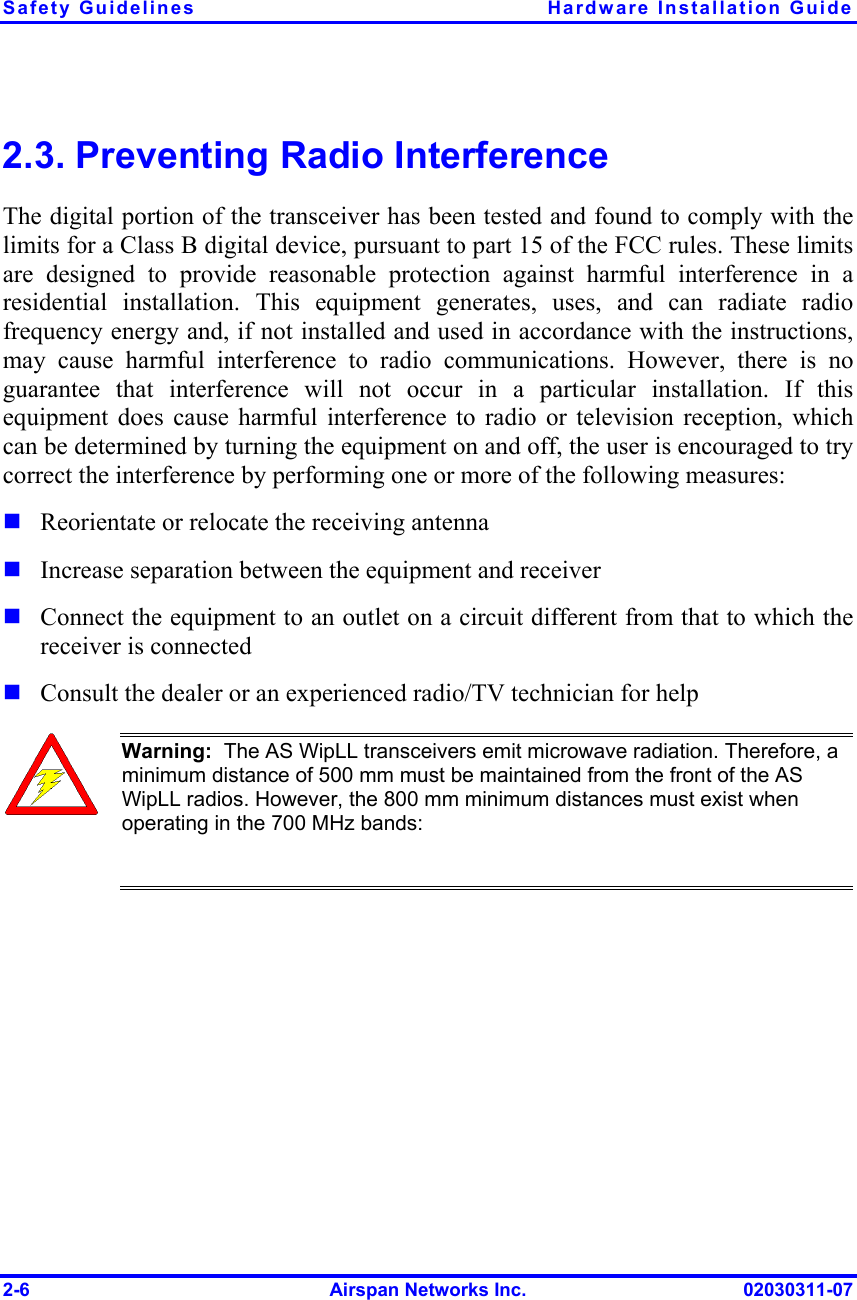 Safety Guidelines  Hardware Installation Guide 2-6  Airspan Networks Inc.  02030311-07 2.3. Preventing Radio Interference The digital portion of the transceiver has been tested and found to comply with the limits for a Class B digital device, pursuant to part 15 of the FCC rules. These limits are designed to provide reasonable protection against harmful interference in a residential installation. This equipment generates, uses, and can radiate radio frequency energy and, if not installed and used in accordance with the instructions, may cause harmful interference to radio communications. However, there is no guarantee that interference will not occur in a particular installation. If this equipment does cause harmful interference to radio or television reception, which can be determined by turning the equipment on and off, the user is encouraged to try correct the interference by performing one or more of the following measures:  Reorientate or relocate the receiving antenna  Increase separation between the equipment and receiver  Connect the equipment to an outlet on a circuit different from that to which the receiver is connected  Consult the dealer or an experienced radio/TV technician for help  Warning:  The AS WipLL transceivers emit microwave radiation. Therefore, a minimum distance of 500 mm must be maintained from the front of the AS WipLL radios. However, the 800 mm minimum distances must exist when operating in the 700 MHz bands:    