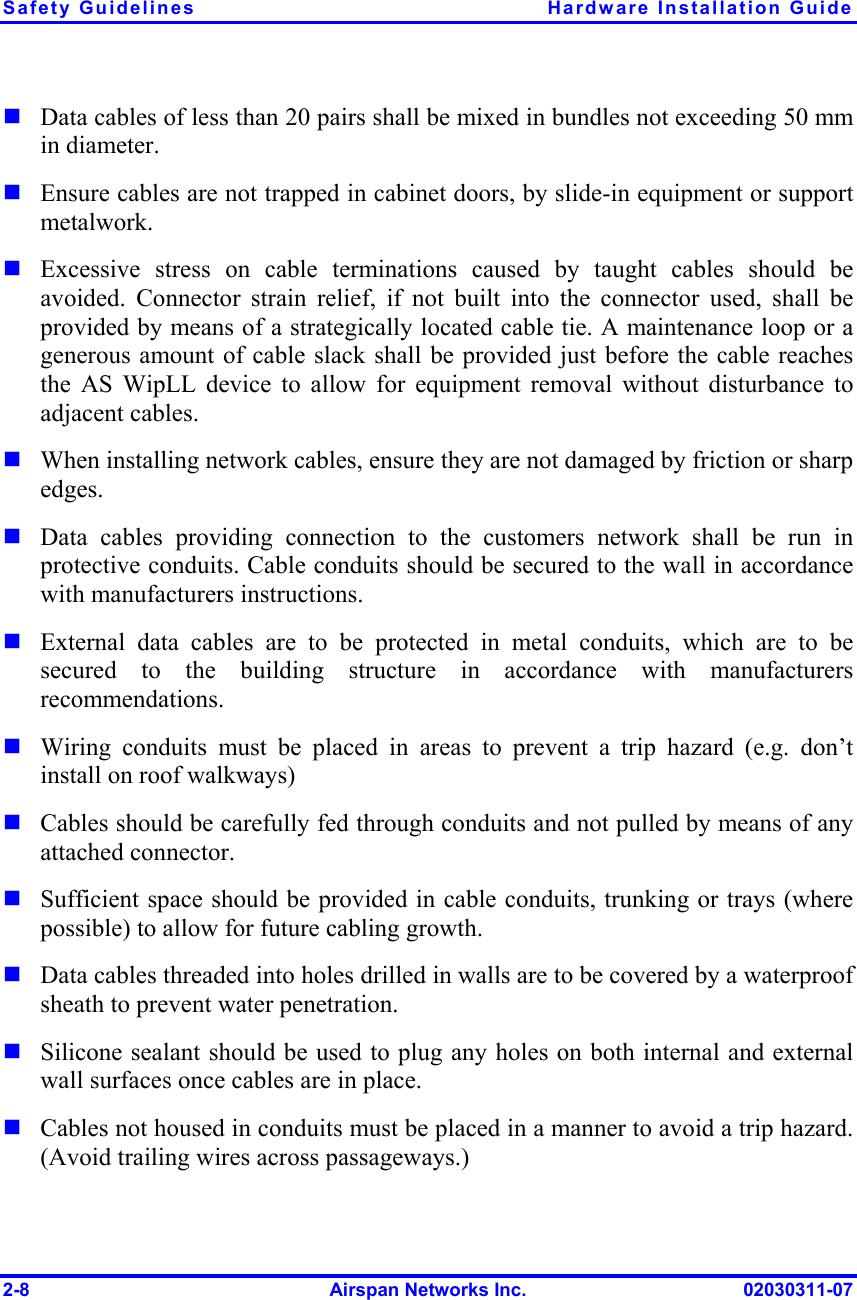 Safety Guidelines  Hardware Installation Guide 2-8  Airspan Networks Inc.  02030311-07  Data cables of less than 20 pairs shall be mixed in bundles not exceeding 50 mm in diameter.    Ensure cables are not trapped in cabinet doors, by slide-in equipment or support metalwork.  Excessive stress on cable terminations caused by taught cables should be avoided. Connector strain relief, if not built into the connector used, shall be provided by means of a strategically located cable tie. A maintenance loop or a generous amount of cable slack shall be provided just before the cable reaches the AS WipLL device to allow for equipment removal without disturbance to adjacent cables.   When installing network cables, ensure they are not damaged by friction or sharp edges.  Data cables providing connection to the customers network shall be run in protective conduits. Cable conduits should be secured to the wall in accordance with manufacturers instructions.   External data cables are to be protected in metal conduits, which are to be secured to the building structure in accordance with manufacturers recommendations.  Wiring conduits must be placed in areas to prevent a trip hazard (e.g. don’t install on roof walkways)  Cables should be carefully fed through conduits and not pulled by means of any attached connector.  Sufficient space should be provided in cable conduits, trunking or trays (where possible) to allow for future cabling growth.  Data cables threaded into holes drilled in walls are to be covered by a waterproof sheath to prevent water penetration.   Silicone sealant should be used to plug any holes on both internal and external wall surfaces once cables are in place.  Cables not housed in conduits must be placed in a manner to avoid a trip hazard. (Avoid trailing wires across passageways.) 