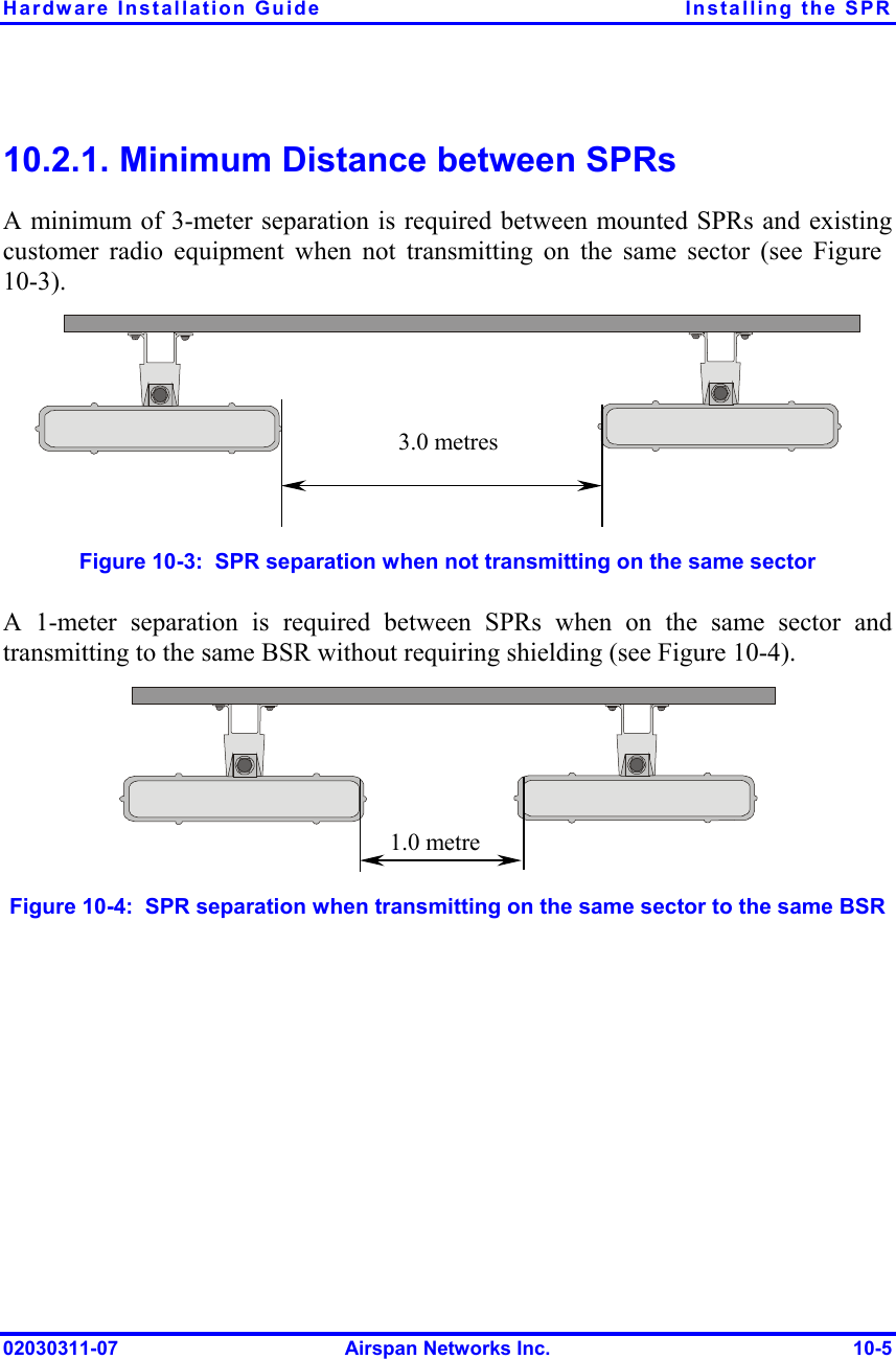 Hardware Installation Guide  Installing the SPR 10.2.1. Minimum Distance between SPRs  A minimum of 3-meter separation is required between mounted SPRs and existing customer radio equipment when not transmitting on the same sector (see Figure  10-3).  3.0 metres Figure  10-3:  SPR separation when not transmitting on the same sector A 1-meter separation is required between SPRs when on the same sector and transmitting to the same BSR without requiring shielding (see Figure  10-4).  1.0 metre Figure  10-4:  SPR separation when transmitting on the same sector to the same BSR 02030311-07  Airspan Networks Inc.  10-5 
