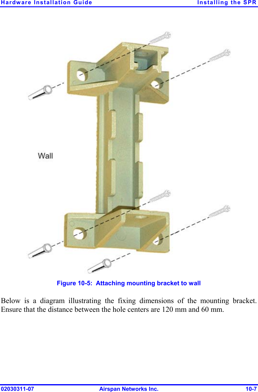 Hardware Installation Guide  Installing the SPR  Figure  10-5:  Attaching mounting bracket to wall Below is a diagram illustrating the fixing dimensions of the mounting bracket. Ensure that the distance between the hole centers are 120 mm and 60 mm.  02030311-07  Airspan Networks Inc.  10-7 