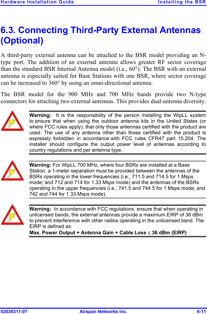 Hardware Installation Guide  Installing the BSR 6.3. Connecting Third-Party External Antennas (Optional) A third-party external antenna can be attached to the BSR model providing an N-type port. The addition of an external antenna allows greater RF sector coverage than the standard BSR Internal Antenna model (i.e., 60°). The BSR with an external antenna is especially suited for Base Stations with one BSR, where sector coverage can be increased to 360° by using an omni-directional antenna.  The BSR model for the 900 MHz and 700 MHz bands provide two N-type connectors for attaching two external antennas. This provides dual-antenna diversity.   Warning:  It is the responsibility of the person installing the WipLL system to ensure that when using the outdoor antenna kits in the United States (orwhere FCC rules apply), that only those antennas certified with the product areused. The use of any antenna other than those certified with the product isexpressly forbidden in accordance with FCC rules CFR47 part 15.204. The installer should configure the output power level of antennas according tocountry regulations and per antenna type.  Warning: For WipLL 700 MHz, where four BSRs are installed at a Base Station, a 1-meter separation must be provided between the antennas of the BSRs operating in the lower frequencies (i.e., 711.5 and 714.5 for 1 Msps mode; and 712 and 714 for 1.33 Msps mode) and the antennas of the BSRs operating in the upper frequencies (i.e., 741.5 and 744.5 for 1 Msps mode; and 742 and 744 for 1.33 Msps mode).  Warning:  In accordance with FCC regulations, ensure that when operating in unlicensed bands, the external antennas provide a maximum EIRP of 36 dBm to prevent interference with other radios operating in the unlicensed band. The EIRP is defined as: Max. Power Output + Antenna Gain + Cable Loss ≤ 36 dBm (EIRP)  02030311-07  Airspan Networks Inc.  6-11 