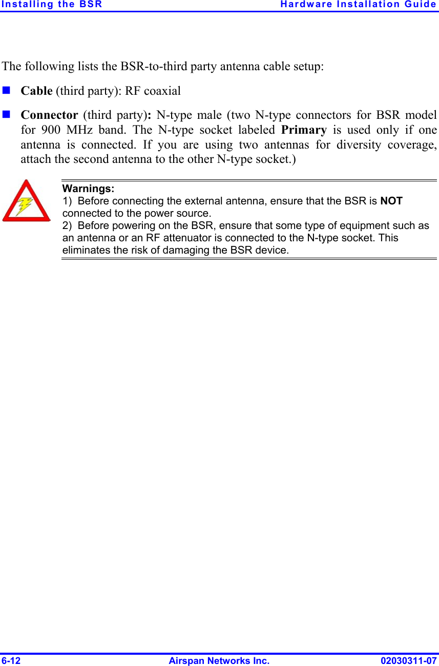 Installing the BSR  Hardware Installation Guide The following lists the BSR-to-third party antenna cable setup:   Cable (third party): RF coaxial  Connector  (third party): N-type male (two N-type connectors for BSR model for 900 MHz band. The N-type socket labeled Primary is used only if one antenna is connected. If you are using two antennas for diversity coverage, attach the second antenna to the other N-type socket.)  Warnings:  1)  Before connecting the external antenna, ensure that the BSR is NOT connected to the power source.  2)  Before powering on the BSR, ensure that some type of equipment such as an antenna or an RF attenuator is connected to the N-type socket. This eliminates the risk of damaging the BSR device.  6-12  Airspan Networks Inc.  02030311-07 