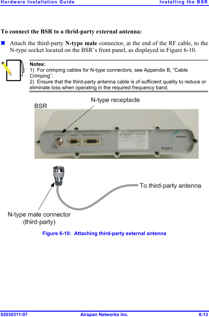 Hardware Installation Guide  Installing the BSR To connect the BSR to a thrid-party external antenna:  Attach the third-party N-type male connector, at the end of the RF cable, to the N-type socket located on the BSR’s front panel, as displayed in Figure  6-10.  Notes: 1)  For crimping cables for N-type connectors, see Appendix B, “Cable Crimping”. 2)  Ensure that the third-party antenna cable is of sufficient quality to reduce or eliminate loss when operating in the required frequency band.  Figure  6-10:  Attaching third-party external antenna 02030311-07  Airspan Networks Inc.  6-13 