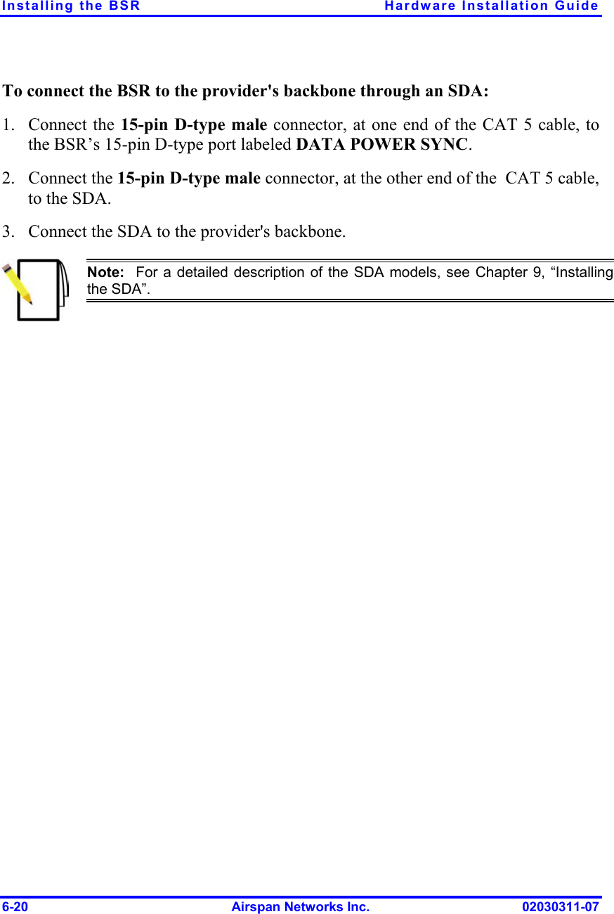 Installing the BSR  Hardware Installation Guide To connect the BSR to the provider&apos;s backbone through an SDA: 1. 2. 3. Connect the 15-pin D-type male connector, at one end of the CAT 5 cable, to the BSR’s 15-pin D-type port labeled DATA POWER SYNC. Connect the 15-pin D-type male connector, at the other end of the  CAT 5 cable, to the SDA. Connect the SDA to the provider&apos;s backbone.  Note:  For a detailed description of the SDA models, see Chapter 9, “Installingthe SDA”. 6-20  Airspan Networks Inc.  02030311-07 