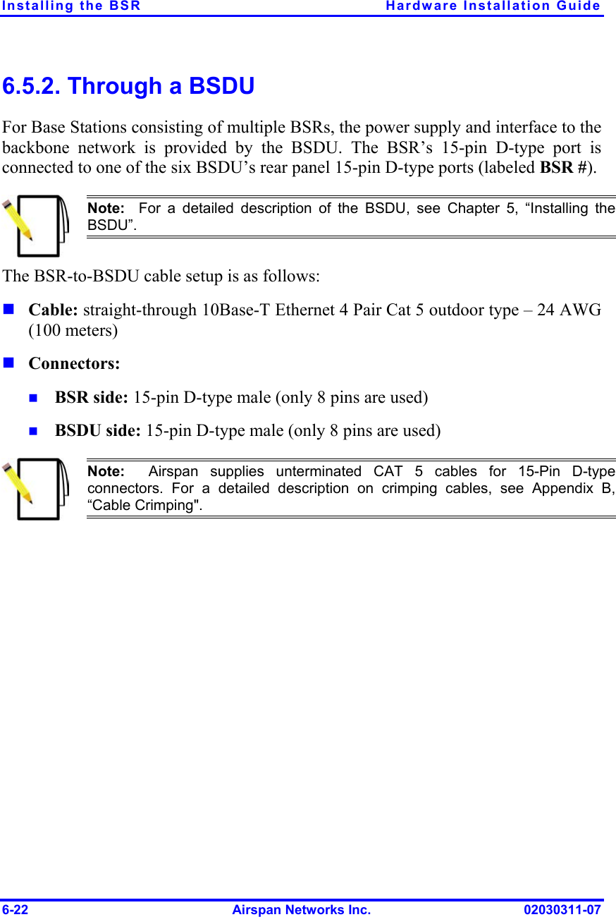 Installing the BSR  Hardware Installation Guide 6.5.2. Through a BSDU For Base Stations consisting of multiple BSRs, the power supply and interface to the backbone network is provided by the BSDU. The BSR’s 15-pin D-type port is connected to one of the six BSDU’s rear panel 15-pin D-type ports (labeled BSR #).  Note:  For a detailed description of the BSDU, see Chapter 5, “Installing theBSDU”. The BSR-to-BSDU cable setup is as follows:     Cable: straight-through 10Base-T Ethernet 4 Pair Cat 5 outdoor type – 24 AWG (100 meters) Connectors:  BSR side: 15-pin D-type male (only 8 pins are used) BSDU side: 15-pin D-type male (only 8 pins are used)  Note:  Airspan supplies unterminated CAT 5 cables for 15-Pin D-type connectors. For a detailed description on crimping cables, see Appendix B,“Cable Crimping&quot;.  6-22  Airspan Networks Inc.  02030311-07 