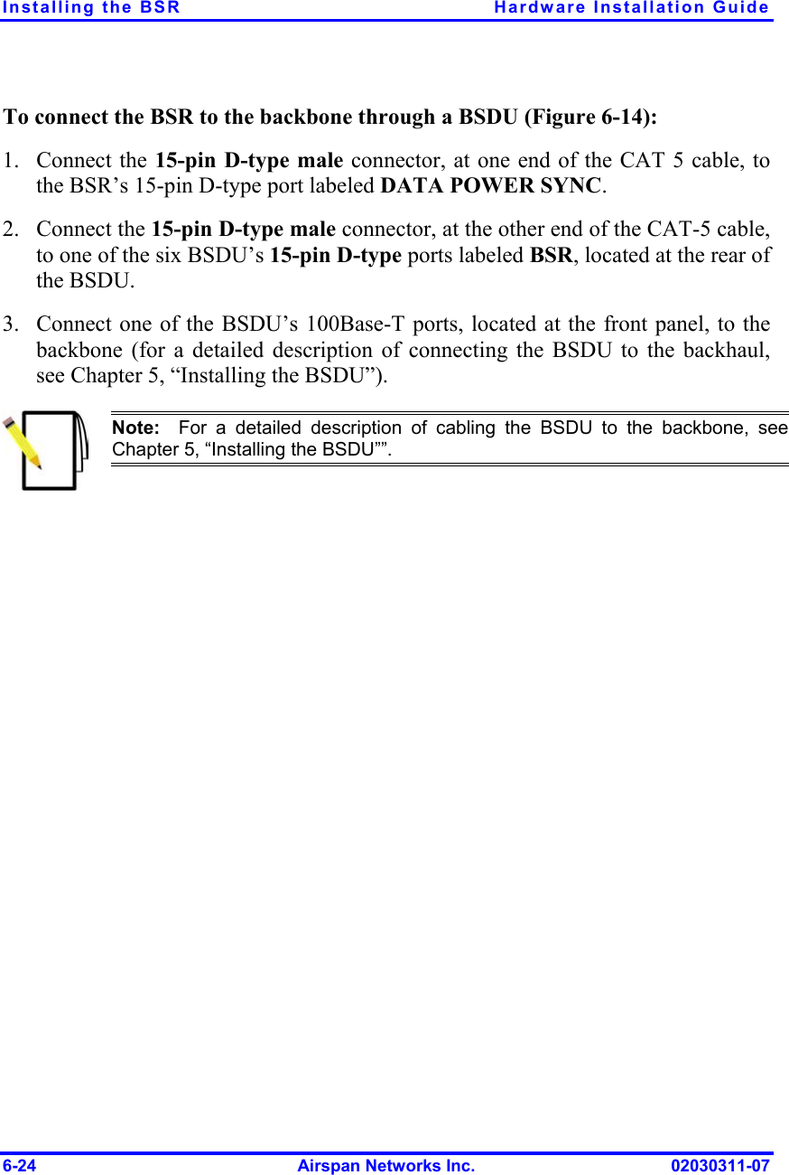 Installing the BSR  Hardware Installation Guide To connect the BSR to the backbone through a BSDU (Figure  6-14): 1. 2. 3. Connect the 15-pin D-type male connector, at one end of the CAT 5 cable, to the BSR’s 15-pin D-type port labeled DATA POWER SYNC. Connect the 15-pin D-type male connector, at the other end of the CAT-5 cable, to one of the six BSDU’s 15-pin D-type ports labeled BSR, located at the rear of the BSDU. Connect one of the BSDU’s 100Base-T ports, located at the front panel, to the backbone (for a detailed description of connecting the BSDU to the backhaul, see Chapter 5, “Installing the BSDU”).   Note:  For a detailed description of cabling the BSDU to the backbone, seeChapter 5, “Installing the BSDU””. 6-24  Airspan Networks Inc.  02030311-07 