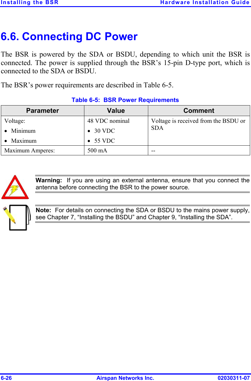 Installing the BSR  Hardware Installation Guide 6.6. Connecting DC Power The BSR is powered by the SDA or BSDU, depending to which unit the BSR is connected. The power is supplied through the BSR’s 15-pin D-type port, which is connected to the SDA or BSDU.  The BSR’s power requirements are described in Table  6-5. Table  6-5:  BSR Power Requirements Parameter  Value  Comment Voltage: •  Minimum •  Maximum 48 VDC nominal •  30 VDC •  55 VDC Voltage is received from the BSDU or SDA Maximum Amperes:  500 mA  --   Warning:  If you are using an external antenna, ensure that you connect theantenna before connecting the BSR to the power source.     Note:  For details on connecting the SDA or BSDU to the mains power supply, see Chapter 7, “Installing the BSDU” and Chapter 9, “Installing the SDA”.  6-26  Airspan Networks Inc.  02030311-07 