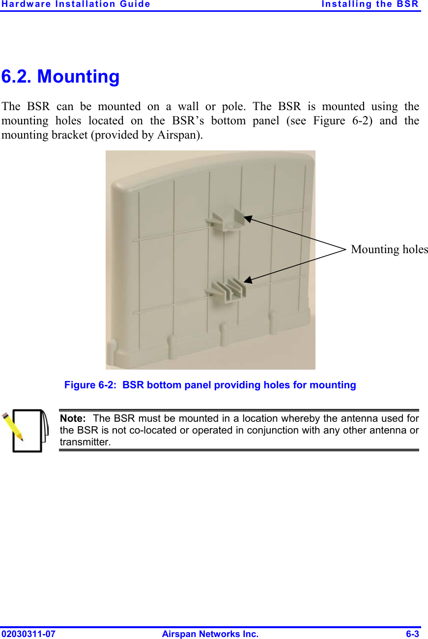 Hardware Installation Guide  Installing the BSR 6.2. Mounting The BSR can be mounted on a wall or pole. The BSR is mounted using the mounting holes located on the BSR’s bottom panel (see Figure  6-2) and the mounting bracket (provided by Airspan).   Mounting holesFigure  6-2:  BSR bottom panel providing holes for mounting  Note:  The BSR must be mounted in a location whereby the antenna used forthe BSR is not co-located or operated in conjunction with any other antenna ortransmitter. 02030311-07  Airspan Networks Inc.  6-3 