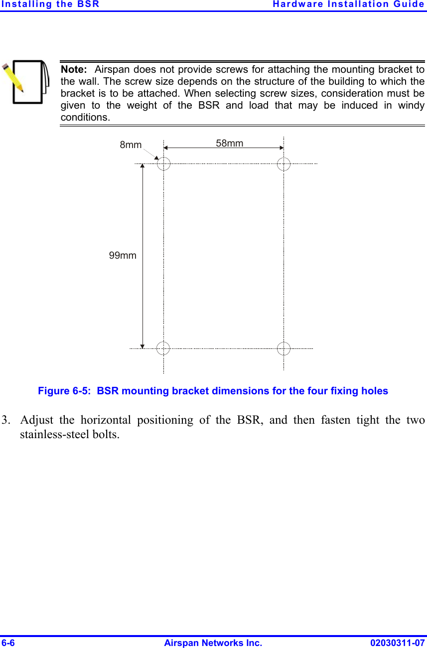 Installing the BSR  Hardware Installation Guide  Note:  Airspan does not provide screws for attaching the mounting bracket tothe wall. The screw size depends on the structure of the building to which thebracket is to be attached. When selecting screw sizes, consideration must begiven to the weight of the BSR and load that may be induced in windyconditions.  58mm8mm99mm Figure  6-5:  BSR mounting bracket dimensions for the four fixing holes 3.  Adjust the horizontal positioning of the BSR, and then fasten tight the two stainless-steel bolts. 6-6  Airspan Networks Inc.  02030311-07 