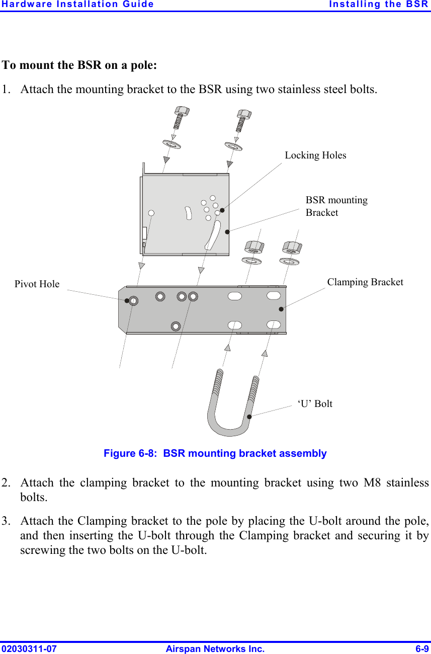 Hardware Installation Guide  Installing the BSR To mount the BSR on a pole: 1.  Attach the mounting bracket to the BSR using two stainless steel bolts. Pivot Hole ‘U’ Bolt  Locking Holes BSR mounting Bracket  Clamping Bracket   Figure  6-8:  BSR mounting bracket assembly 2. 3. Attach the clamping bracket to the mounting bracket using two M8 stainless bolts.  Attach the Clamping bracket to the pole by placing the U-bolt around the pole, and then inserting the U-bolt through the Clamping bracket and securing it by screwing the two bolts on the U-bolt.   02030311-07  Airspan Networks Inc.  6-9 