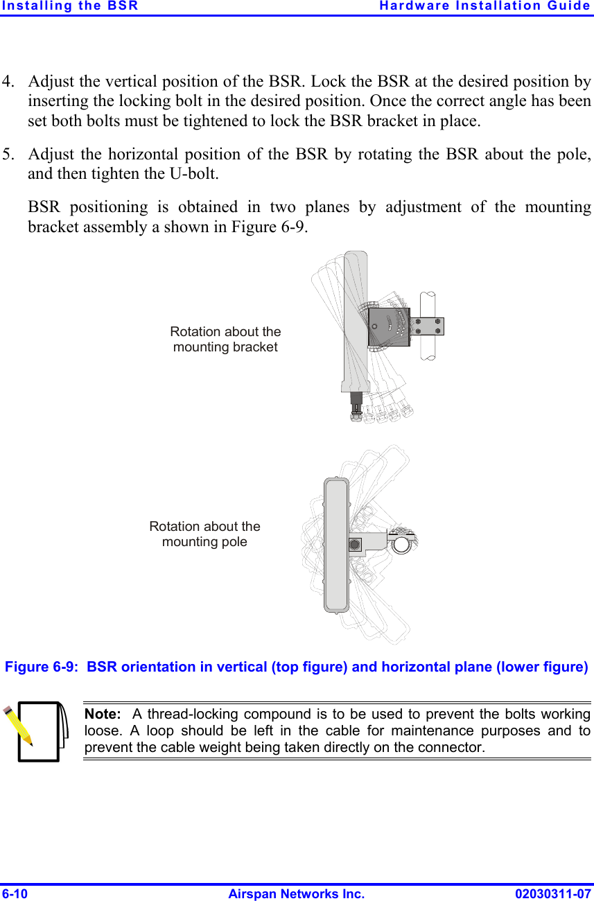 Installing the BSR  Hardware Installation Guide 6-10  Airspan Networks Inc.  02030311-07 4.  Adjust the vertical position of the BSR. Lock the BSR at the desired position by inserting the locking bolt in the desired position. Once the correct angle has been set both bolts must be tightened to lock the BSR bracket in place. 5.  Adjust the horizontal position of the BSR by rotating the BSR about the pole, and then tighten the U-bolt. BSR positioning is obtained in two planes by adjustment of the mounting bracket assembly a shown in Figure  6-9.  Rotation about the mounting poleRotation about the mounting bracket Figure  6-9:  BSR orientation in vertical (top figure) and horizontal plane (lower figure)  Note:  A thread-locking compound is to be used to prevent the bolts workingloose. A loop should be left in the cable for maintenance purposes and to prevent the cable weight being taken directly on the connector. 