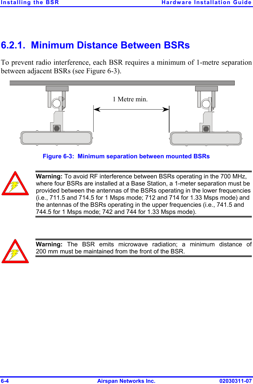 Installing the BSR  Hardware Installation Guide 6-4  Airspan Networks Inc.  02030311-07 6.2.1.  Minimum Distance Between BSRs To prevent radio interference, each BSR requires a minimum of 1-metre separation between adjacent BSRs (see Figure  6-3). 1 Metre min.  Figure  6-3:  Minimum separation between mounted BSRs  Warning: To avoid RF interference between BSRs operating in the 700 MHz, where four BSRs are installed at a Base Station, a 1-meter separation must be provided between the antennas of the BSRs operating in the lower frequencies (i.e., 711.5 and 714.5 for 1 Msps mode; 712 and 714 for 1.33 Msps mode) and the antennas of the BSRs operating in the upper frequencies (i.e., 741.5 and 744.5 for 1 Msps mode; 742 and 744 for 1.33 Msps mode).   Warning: The BSR emits microwave radiation; a minimum distance of200 mm must be maintained from the front of the BSR.  