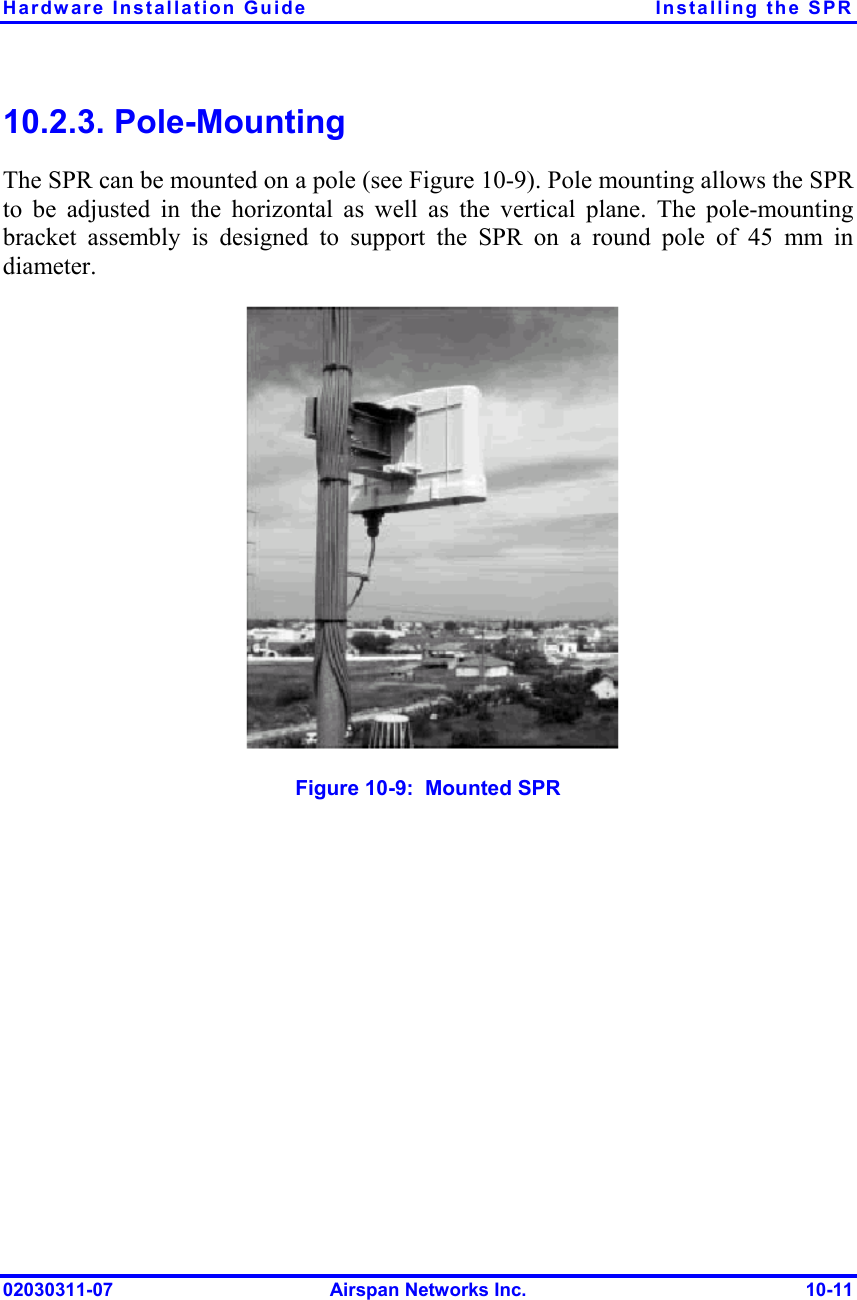 Hardware Installation Guide  Installing the SPR 02030311-07  Airspan Networks Inc.  10-11 10.2.3. Pole-Mounting The SPR can be mounted on a pole (see Figure  10-9). Pole mounting allows the SPR to be adjusted in the horizontal as well as the vertical plane. The pole-mounting bracket assembly is designed to support the SPR on a round pole of 45 mm in diameter.  Figure  10-9:  Mounted SPR 