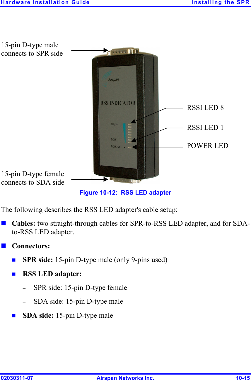 Hardware Installation Guide  Installing the SPR 02030311-07  Airspan Networks Inc.  10-15   Figure  10-12:  RSS LED adapter The following describes the RSS LED adapter&apos;s cable setup:  Cables: two straight-through cables for SPR-to-RSS LED adapter, and for SDA-to-RSS LED adapter.  Connectors:   SPR side: 15-pin D-type male (only 9-pins used)   RSS LED adapter:  −  SPR side: 15-pin D-type female  −  SDA side: 15-pin D-type male   SDA side: 15-pin D-type male RSSI LED 1 RSSI LED 8 15-pin D-type female connects to SDA side 15-pin D-type male connects to SPR side POWER LED 