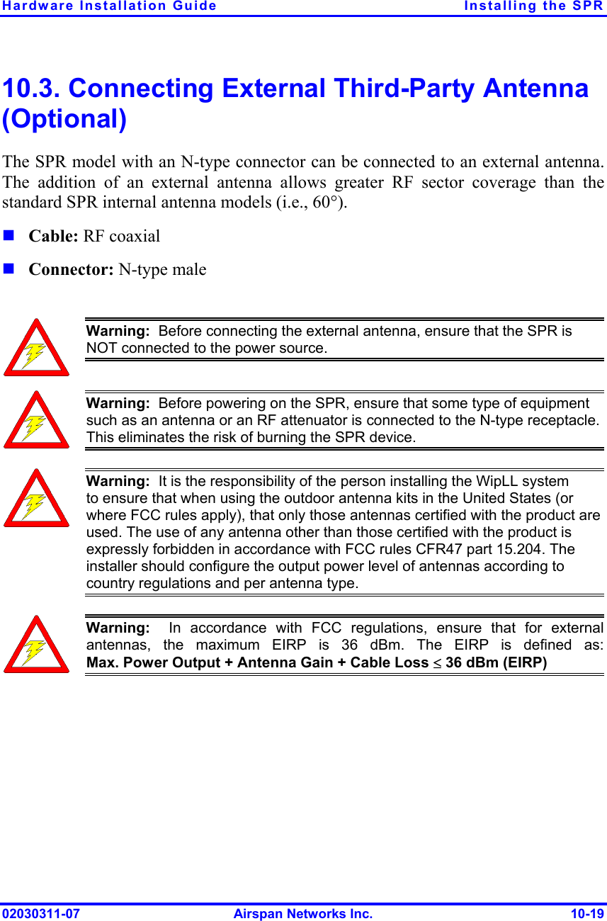 Hardware Installation Guide  Installing the SPR 02030311-07  Airspan Networks Inc.  10-19 10.3. Connecting External Third-Party Antenna (Optional) The SPR model with an N-type connector can be connected to an external antenna. The addition of an external antenna allows greater RF sector coverage than the standard SPR internal antenna models (i.e., 60°).  Cable: RF coaxial   Connector: N-type male   Warning:  Before connecting the external antenna, ensure that the SPR is NOT connected to the power source.   Warning:  Before powering on the SPR, ensure that some type of equipment such as an antenna or an RF attenuator is connected to the N-type receptacle. This eliminates the risk of burning the SPR device.  Warning:  It is the responsibility of the person installing the WipLL system to ensure that when using the outdoor antenna kits in the United States (or where FCC rules apply), that only those antennas certified with the product are used. The use of any antenna other than those certified with the product is expressly forbidden in accordance with FCC rules CFR47 part 15.204. The installer should configure the output power level of antennas according to country regulations and per antenna type.  Warning:  In accordance with FCC regulations, ensure that for externalantennas, the maximum EIRP is 36 dBm. The EIRP is defined as:Max. Power Output + Antenna Gain + Cable Loss ≤ 36 dBm (EIRP)  