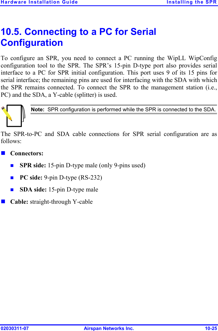 Hardware Installation Guide  Installing the SPR 02030311-07  Airspan Networks Inc.  10-25 10.5. Connecting to a PC for Serial Configuration To configure an SPR, you need to connect a PC running the WipLL WipConfig configuration tool to the SPR. The SPR’s 15-pin D-type port also provides serial interface to a PC for SPR initial configuration. This port uses 9 of its 15 pins for serial interface; the remaining pins are used for interfacing with the SDA with which the SPR remains connected. To connect the SPR to the management station (i.e., PC) and the SDA, a Y-cable (splitter) is used.  Note:  SPR configuration is performed while the SPR is connected to the SDA.The SPR-to-PC and SDA cable connections for SPR serial configuration are as follows:  Connectors:   SPR side: 15-pin D-type male (only 9-pins used)   PC side: 9-pin D-type (RS-232)   SDA side: 15-pin D-type male  Cable: straight-through Y-cable 
