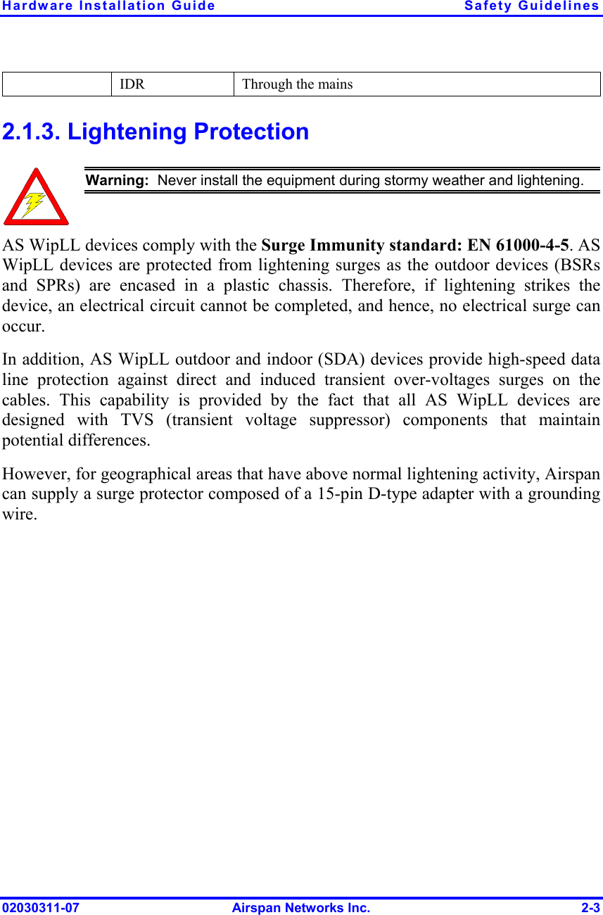 Hardware Installation Guide  Safety Guidelines 02030311-07  Airspan Networks Inc.  2-3   IDR  Through the mains 2.1.3. Lightening Protection  Warning:  Never install the equipment during stormy weather and lightening. AS WipLL devices comply with the Surge Immunity standard: EN 61000-4-5. AS WipLL devices are protected from lightening surges as the outdoor devices (BSRs and SPRs) are encased in a plastic chassis. Therefore, if lightening strikes the device, an electrical circuit cannot be completed, and hence, no electrical surge can occur.  In addition, AS WipLL outdoor and indoor (SDA) devices provide high-speed data line protection against direct and induced transient over-voltages surges on the cables. This capability is provided by the fact that all AS WipLL devices are designed with TVS (transient voltage suppressor) components that maintain potential differences. However, for geographical areas that have above normal lightening activity, Airspan can supply a surge protector composed of a 15-pin D-type adapter with a grounding wire. 