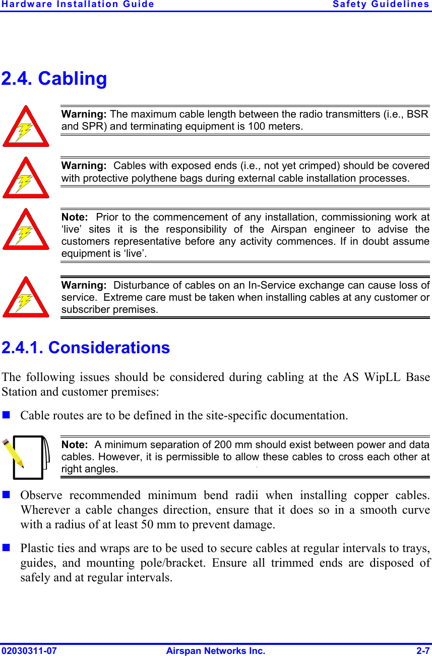 Hardware Installation Guide  Safety Guidelines 02030311-07  Airspan Networks Inc.  2-7 2.4. Cabling  Warning: The maximum cable length between the radio transmitters (i.e., BSR and SPR) and terminating equipment is 100 meters.  Warning:  Cables with exposed ends (i.e., not yet crimped) should be coveredwith protective polythene bags during external cable installation processes.   Note:  Prior to the commencement of any installation, commissioning work at‘live’ sites it is the responsibility of the Airspan engineer to advise thecustomers representative before any activity commences. If in doubt assumeequipment is ‘live’.    Warning:  Disturbance of cables on an In-Service exchange can cause loss of service.  Extreme care must be taken when installing cables at any customer orsubscriber premises. 2.4.1. Considerations The following issues should be considered during cabling at the AS WipLL Base Station and customer premises:  Cable routes are to be defined in the site-specific documentation.  Note:  A minimum separation of 200 mm should exist between power and datacables. However, it is permissible to allow these cables to cross each other atright angles.  Observe recommended minimum bend radii when installing copper cables. Wherever a cable changes direction, ensure that it does so in a smooth curve with a radius of at least 50 mm to prevent damage.  Plastic ties and wraps are to be used to secure cables at regular intervals to trays, guides, and mounting pole/bracket. Ensure all trimmed ends are disposed of safely and at regular intervals. 