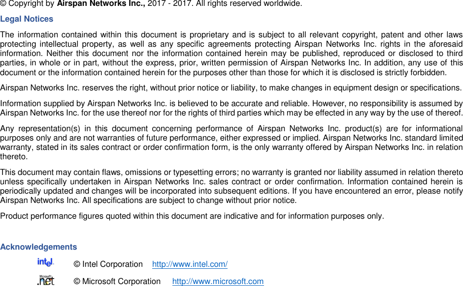   © Copyright by Airspan Networks Inc., 2017 - 2017. All rights reserved worldwide. Legal Notices The information contained within this document is proprietary and is subject to all relevant copyright, patent and other laws protecting intellectual property, as well  as  any specific agreements protecting Airspan  Networks Inc.  rights  in  the  aforesaid information. Neither this document nor the information contained herein may be  published, reproduced or disclosed to third parties, in whole or in part, without the express, prior, written permission of Airspan Networks Inc. In addition, any use of this document or the information contained herein for the purposes other than those for which it is disclosed is strictly forbidden. Airspan Networks Inc. reserves the right, without prior notice or liability, to make changes in equipment design or specifications. Information supplied by Airspan Networks Inc. is believed to be accurate and reliable. However, no responsibility is assumed by Airspan Networks Inc. for the use thereof nor for the rights of third parties which may be effected in any way by the use of thereof. Any  representation(s)  in  this  document  concerning  performance  of  Airspan  Networks  Inc.  product(s)  are  for  informational purposes only and are not warranties of future performance, either expressed or implied. Airspan Networks Inc. standard limited warranty, stated in its sales contract or order confirmation form, is the only warranty offered by Airspan Networks Inc. in relation thereto. This document may contain flaws, omissions or typesetting errors; no warranty is granted nor liability assumed in relation thereto unless specifically undertaken in Airspan Networks Inc. sales contract or order confirmation. Information contained herein is periodically updated and changes will be incorporated into subsequent editions. If you have encountered an error, please notify Airspan Networks Inc. All specifications are subject to change without prior notice. Product performance figures quoted within this document are indicative and for information purposes only.  Acknowledgements   © Intel Corporation    http://www.intel.com/   © Microsoft Corporation     http://www.microsoft.com 