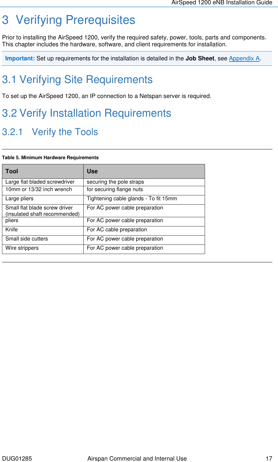 AirSpeed 1200 eNB Installation Guide  DUG01285 Airspan Commercial and Internal Use  17 3  Verifying Prerequisites Prior to installing the AirSpeed 1200, verify the required safety, power, tools, parts and components. This chapter includes the hardware, software, and client requirements for installation. Important: Set up requirements for the installation is detailed in the Job Sheet, see Appendix A.  3.1 Verifying Site Requirements To set up the AirSpeed 1200, an IP connection to a Netspan server is required. 3.2 Verify Installation Requirements 3.2.1  Verify the Tools  Table 5. Minimum Hardware Requirements Tool Use Large flat bladed screwdriver  securing the pole straps 10mm or 13/32 inch wrench  for securing flange nuts Large pliers  Tightening cable glands - To fit 15mm Small flat blade screw driver (insulated shaft recommended) For AC power cable preparation pliers  For AC power cable preparation Knife For AC cable preparation Small side cutters For AC power cable preparation Wire strippers For AC power cable preparation      