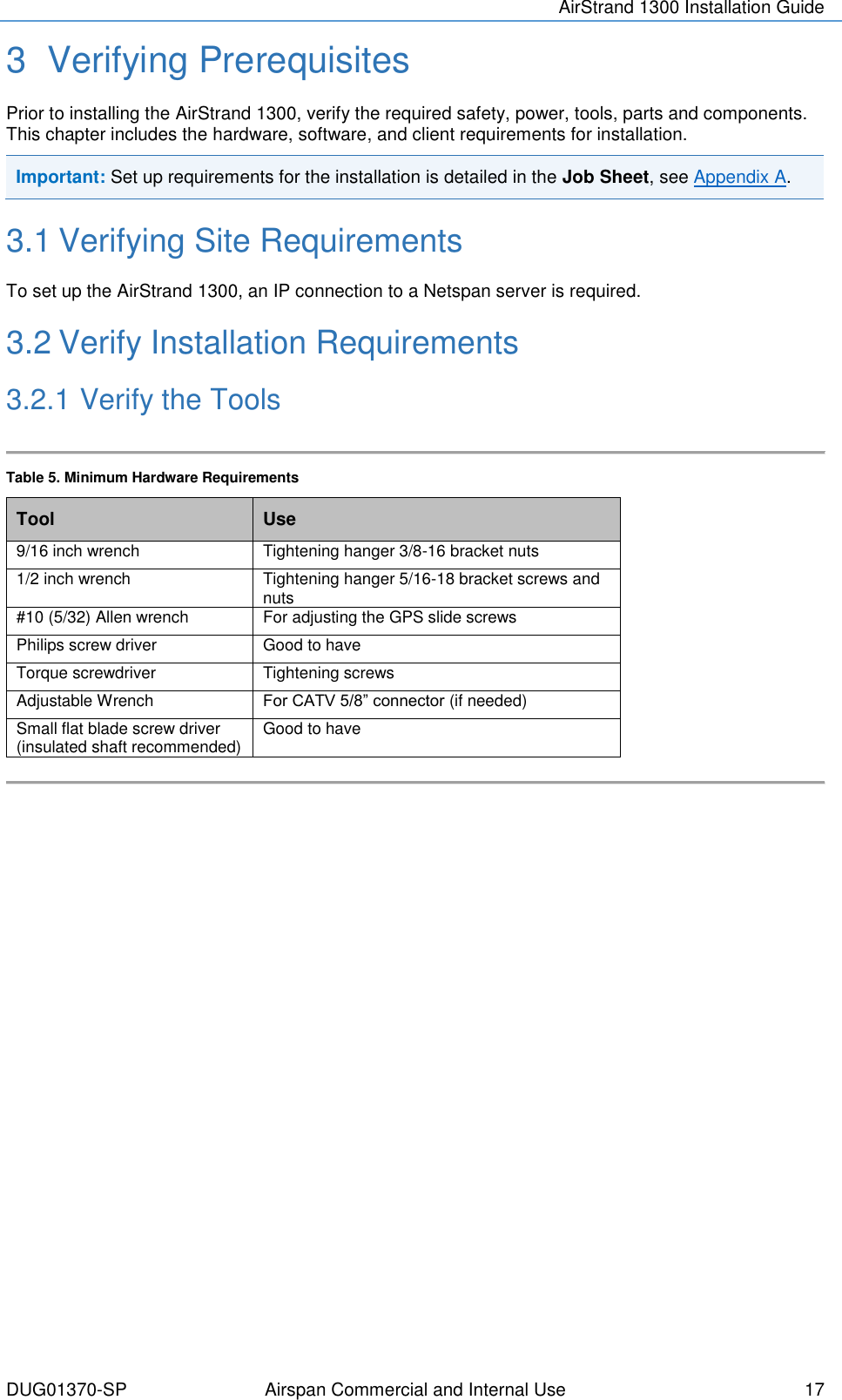 AirStrand 1300 Installation Guide  DUG01370-SP Airspan Commercial and Internal Use  17 3  Verifying Prerequisites Prior to installing the AirStrand 1300, verify the required safety, power, tools, parts and components. This chapter includes the hardware, software, and client requirements for installation. Important: Set up requirements for the installation is detailed in the Job Sheet, see Appendix A.  3.1 Verifying Site Requirements To set up the AirStrand 1300, an IP connection to a Netspan server is required. 3.2 Verify Installation Requirements 3.2.1 Verify the Tools  Table 5. Minimum Hardware Requirements Tool Use 9/16 inch wrench Tightening hanger 3/8-16 bracket nuts 1/2 inch wrench  Tightening hanger 5/16-18 bracket screws and nuts #10 (5/32) Allen wrench For adjusting the GPS slide screws Philips screw driver Good to have Torque screwdriver Tightening screws Adjustable Wrench For CATV 5/8” connector (if needed) Small flat blade screw driver (insulated shaft recommended) Good to have      