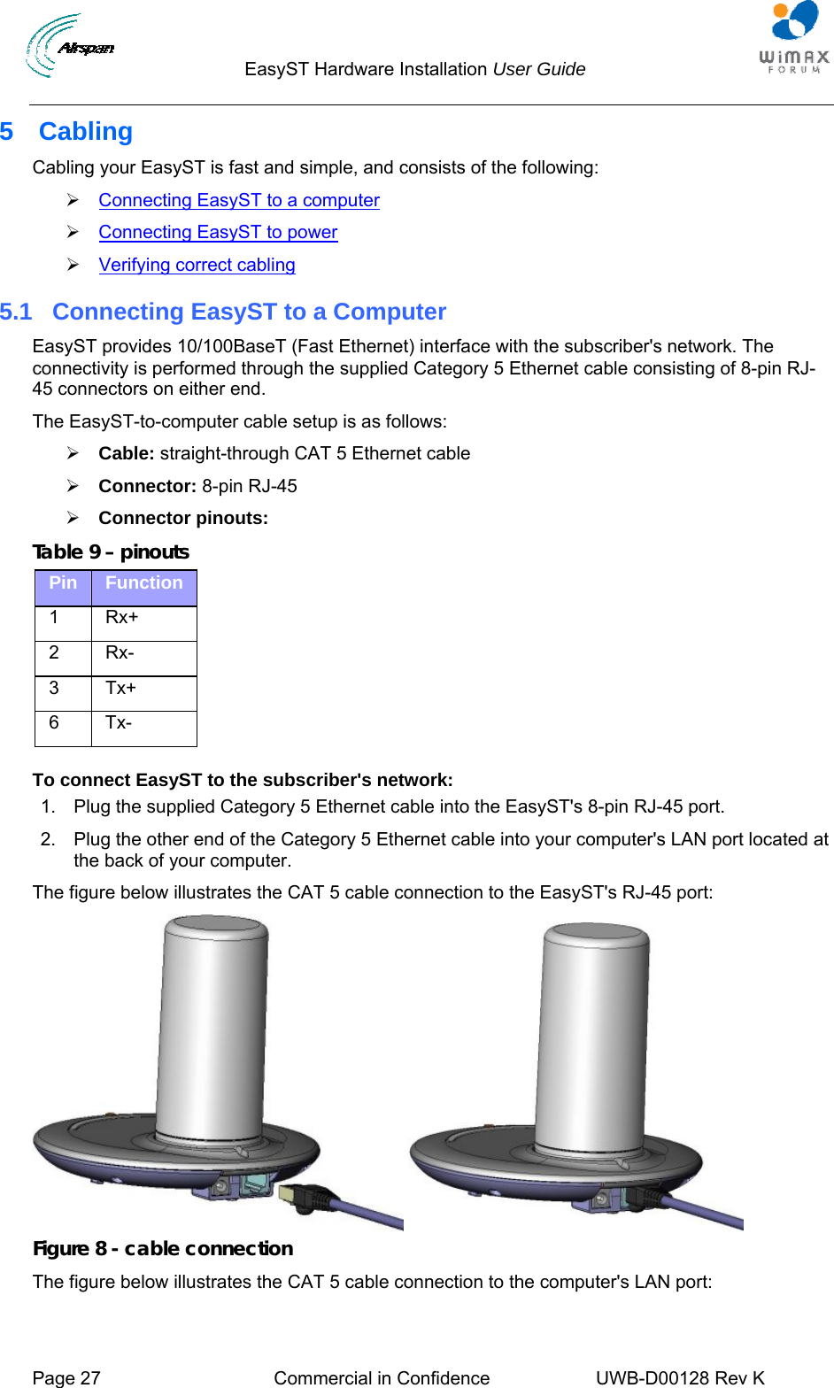                                  EasyST Hardware Installation User Guide     Page 27  Commercial in Confidence  UWB-D00128 Rev K   5 Cabling Cabling your EasyST is fast and simple, and consists of the following: ¾ Connecting EasyST to a computer ¾ Connecting EasyST to power ¾ Verifying correct cabling 5.1  Connecting EasyST to a Computer EasyST provides 10/100BaseT (Fast Ethernet) interface with the subscriber&apos;s network. The connectivity is performed through the supplied Category 5 Ethernet cable consisting of 8-pin RJ-45 connectors on either end. The EasyST-to-computer cable setup is as follows: ¾ Cable: straight-through CAT 5 Ethernet cable ¾ Connector: 8-pin RJ-45 ¾ Connector pinouts: Table 9 – pinouts Pin  Function 1 Rx+ 2 Rx- 3 Tx+ 6 Tx-  To connect EasyST to the subscriber&apos;s network: 1.  Plug the supplied Category 5 Ethernet cable into the EasyST&apos;s 8-pin RJ-45 port.  2.  Plug the other end of the Category 5 Ethernet cable into your computer&apos;s LAN port located at the back of your computer. The figure below illustrates the CAT 5 cable connection to the EasyST&apos;s RJ-45 port:    Figure 8 - cable connection The figure below illustrates the CAT 5 cable connection to the computer&apos;s LAN port: 