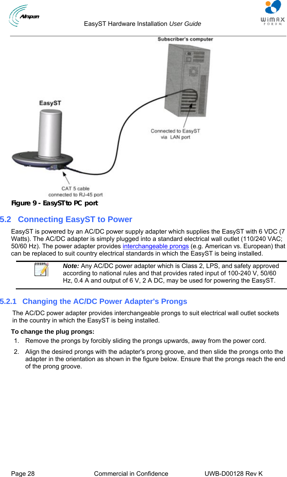                                  EasyST Hardware Installation User Guide     Page 28  Commercial in Confidence  UWB-D00128 Rev K    Figure 9 - EasyST to PC port 5.2  Connecting EasyST to Power EasyST is powered by an AC/DC power supply adapter which supplies the EasyST with 6 VDC (7 Watts). The AC/DC adapter is simply plugged into a standard electrical wall outlet (110/240 VAC; 50/60 Hz). The power adapter provides interchangeable prongs (e.g. American vs. European) that can be replaced to suit country electrical standards in which the EasyST is being installed.  Note: Any AC/DC power adapter which is Class 2, LPS, and safety approved according to national rules and that provides rated input of 100-240 V, 50/60 Hz, 0.4 A and output of 6 V, 2 A DC, may be used for powering the EasyST. 5.2.1 Changing the AC/DC Power Adapter&apos;s Prongs The AC/DC power adapter provides interchangeable prongs to suit electrical wall outlet sockets in the country in which the EasyST is being installed. To change the plug prongs: 1.  Remove the prongs by forcibly sliding the prongs upwards, away from the power cord. 2.  Align the desired prongs with the adapter&apos;s prong groove, and then slide the prongs onto the adapter in the orientation as shown in the figure below. Ensure that the prongs reach the end of the prong groove. 