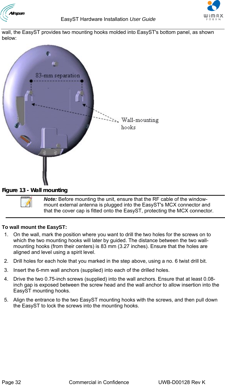                                  EasyST Hardware Installation User Guide     Page 32  Commercial in Confidence  UWB-D00128 Rev K   wall, the EasyST provides two mounting hooks molded into EasyST&apos;s bottom panel, as shown below:  Figure 13 - Wall mounting  Note: Before mounting the unit, ensure that the RF cable of the window-mount external antenna is plugged into the EasyST&apos;s MCX connector and that the cover cap is fitted onto the EasyST, protecting the MCX connector.  To wall mount the EasyST: 1.  On the wall, mark the position where you want to drill the two holes for the screws on to which the two mounting hooks will later by guided. The distance between the two wall-mounting hooks (from their centers) is 83 mm (3.27 inches). Ensure that the holes are aligned and level using a spirit level. 2.  Drill holes for each hole that you marked in the step above, using a no. 6 twist drill bit. 3.  Insert the 6-mm wall anchors (supplied) into each of the drilled holes. 4.  Drive the two 0.75-inch screws (supplied) into the wall anchors. Ensure that at least 0.08-inch gap is exposed between the screw head and the wall anchor to allow insertion into the EasyST mounting hooks. 5.  Align the entrance to the two EasyST mounting hooks with the screws, and then pull down the EasyST to lock the screws into the mounting hooks. 