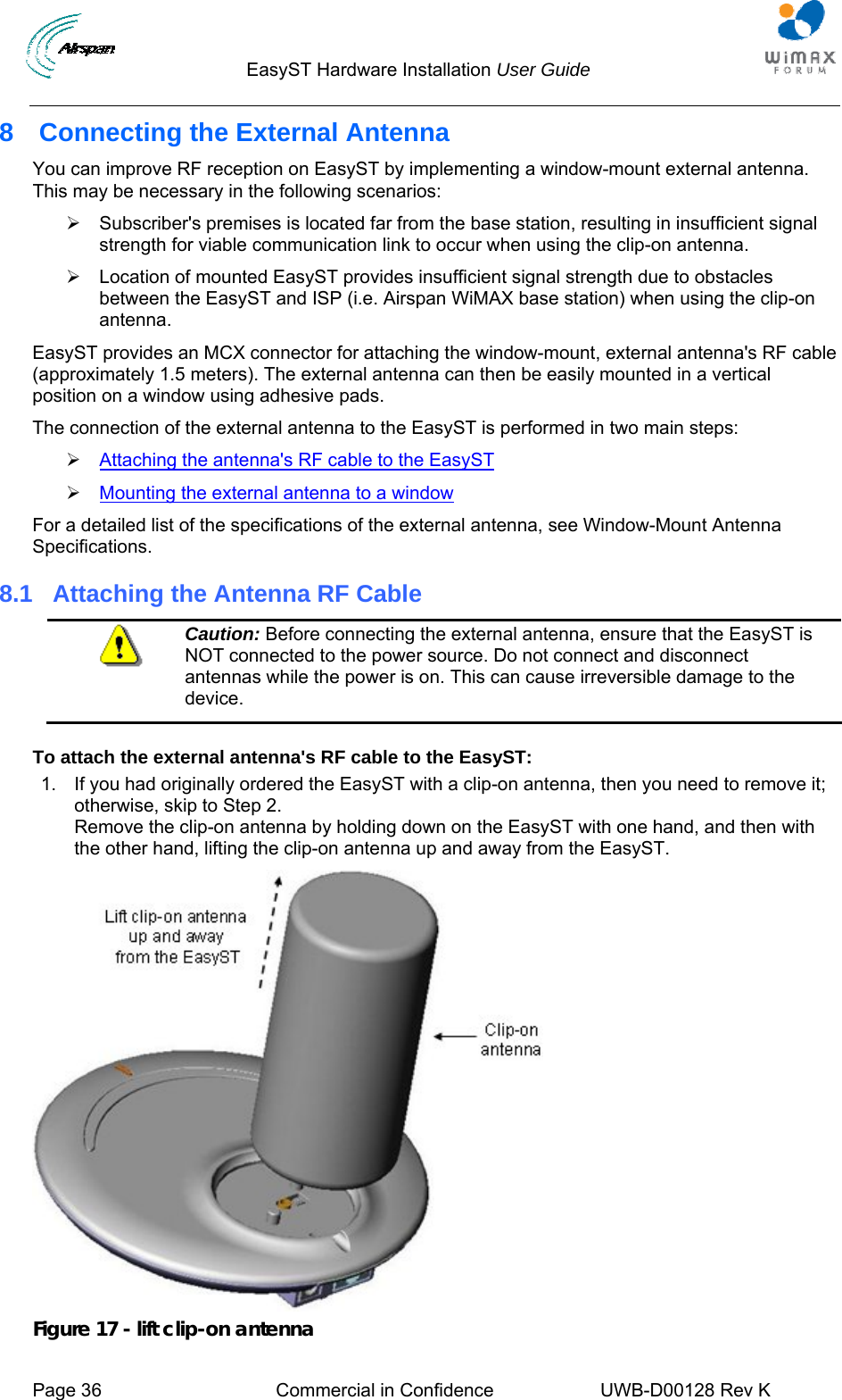                                  EasyST Hardware Installation User Guide     Page 36  Commercial in Confidence  UWB-D00128 Rev K   8  Connecting the External Antenna You can improve RF reception on EasyST by implementing a window-mount external antenna. This may be necessary in the following scenarios: ¾  Subscriber&apos;s premises is located far from the base station, resulting in insufficient signal strength for viable communication link to occur when using the clip-on antenna. ¾  Location of mounted EasyST provides insufficient signal strength due to obstacles between the EasyST and ISP (i.e. Airspan WiMAX base station) when using the clip-on antenna. EasyST provides an MCX connector for attaching the window-mount, external antenna&apos;s RF cable (approximately 1.5 meters). The external antenna can then be easily mounted in a vertical position on a window using adhesive pads. The connection of the external antenna to the EasyST is performed in two main steps: ¾ Attaching the antenna&apos;s RF cable to the EasyST ¾ Mounting the external antenna to a window For a detailed list of the specifications of the external antenna, see Window-Mount Antenna Specifications. 8.1  Attaching the Antenna RF Cable  Caution: Before connecting the external antenna, ensure that the EasyST is NOT connected to the power source. Do not connect and disconnect antennas while the power is on. This can cause irreversible damage to the device.  To attach the external antenna&apos;s RF cable to the EasyST: 1.  If you had originally ordered the EasyST with a clip-on antenna, then you need to remove it; otherwise, skip to Step 2. Remove the clip-on antenna by holding down on the EasyST with one hand, and then with the other hand, lifting the clip-on antenna up and away from the EasyST.   Figure 17 - lift clip-on antenna 