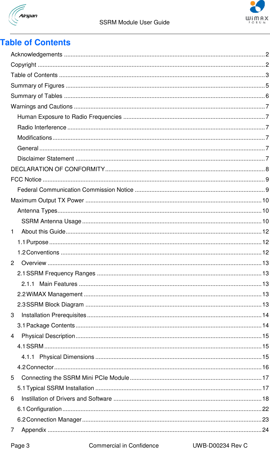                                  SSRM Module User Guide     Page 3  Commercial in Confidence  UWB-D00234 Rev C    Table of Contents Acknowledgements .......................................................................................................................... 2 Copyright .......................................................................................................................................... 2 Table of Contents ............................................................................................................................. 3 Summary of Figures ......................................................................................................................... 5 Summary of Tables .......................................................................................................................... 6 Warnings and Cautions .................................................................................................................... 7 Human Exposure to Radio Frequencies ...................................................................................... 7 Radio Interference ........................................................................................................................ 7 Modifications ................................................................................................................................. 7 General ......................................................................................................................................... 7 Disclaimer Statement ................................................................................................................... 7 DECLARATION OF CONFORMITY ................................................................................................. 8 FCC Notice ....................................................................................................................................... 9 Federal Communication Commission Notice ............................................................................... 9 Maximum Output TX Power ........................................................................................................... 10 Antenna Types............................................................................................................................ 10 SSRM Antenna Usage ............................................................................................................. 10 1 About this Guide ....................................................................................................................... 12 1.1 Purpose ................................................................................................................................. 12 1.2 Conventions .......................................................................................................................... 12 2 Overview .................................................................................................................................. 13 2.1 SSRM Frequency Ranges .................................................................................................... 13 2.1.1 Main Features ............................................................................................................... 13 2.2 WiMAX Management ............................................................................................................ 13 2.3 SSRM Block Diagram ........................................................................................................... 13 3 Installation Prerequisites .......................................................................................................... 14 3.1 Package Contents ................................................................................................................. 14 4 Physical Description ................................................................................................................. 15 4.1 SSRM .................................................................................................................................... 15 4.1.1 Physical Dimensions ..................................................................................................... 15 4.2 Connector .............................................................................................................................. 16 5 Connecting the SSRM Mini PCIe Module ................................................................................ 17 5.1 Typical SSRM Installation ..................................................................................................... 17 6 Instillation of Drivers and Software .......................................................................................... 18 6.1 Configuration ......................................................................................................................... 22 6.2 Connection Manager ............................................................................................................. 23 7 Appendix .................................................................................................................................. 24 
