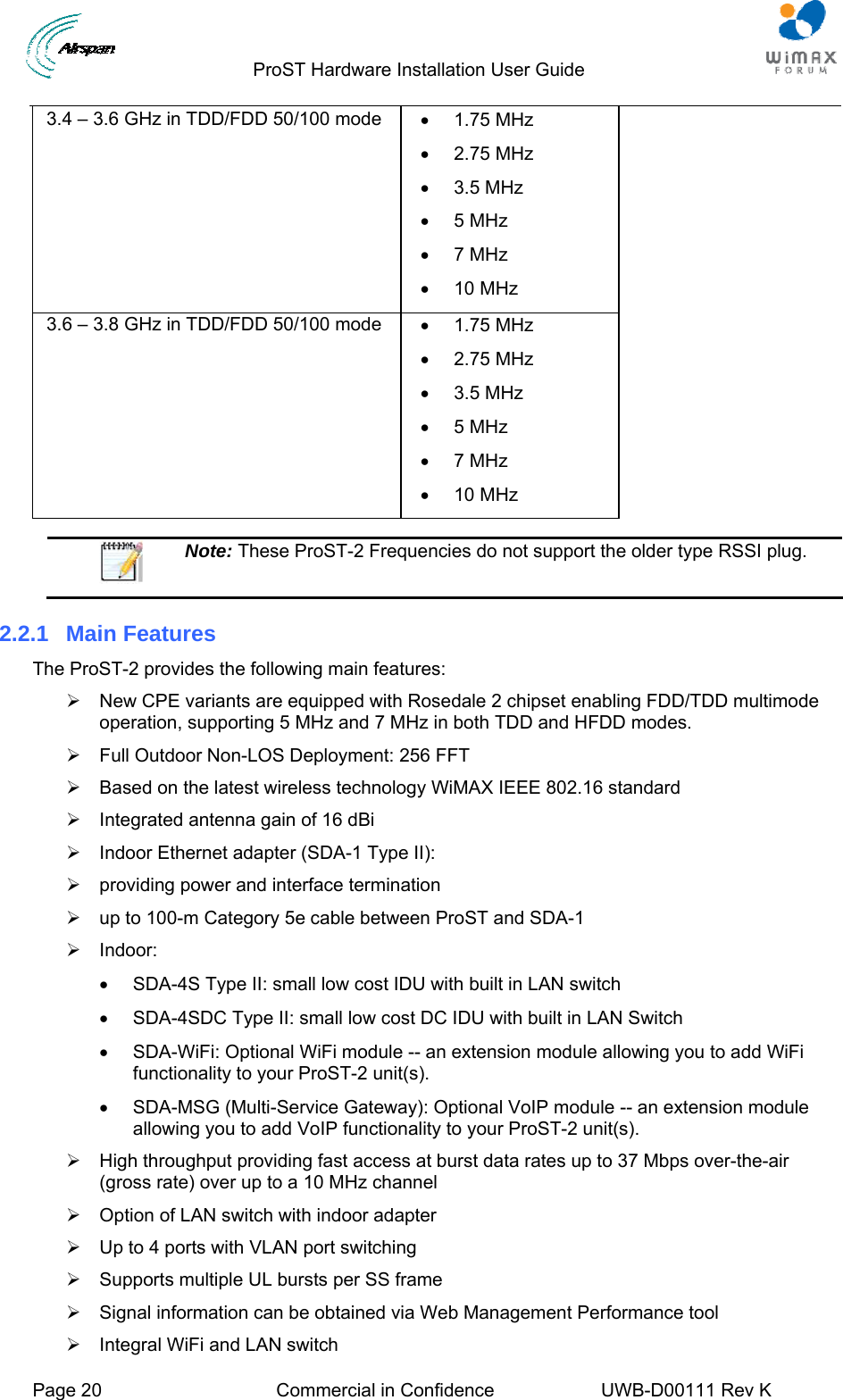                                  ProST Hardware Installation User Guide     Page 20  Commercial in Confidence  UWB-D00111 Rev K   3.4 – 3.6 GHz in TDD/FDD 50/100 mode  • 1.75 MHz • 2.75 MHz • 3.5 MHz • 5 MHz • 7 MHz • 10 MHz 3.6 – 3.8 GHz in TDD/FDD 50/100 mode  • 1.75 MHz • 2.75 MHz • 3.5 MHz • 5 MHz • 7 MHz • 10 MHz   Note: These ProST-2 Frequencies do not support the older type RSSI plug.  2.2.1 Main Features The ProST-2 provides the following main features: ¾  New CPE variants are equipped with Rosedale 2 chipset enabling FDD/TDD multimode operation, supporting 5 MHz and 7 MHz in both TDD and HFDD modes. ¾  Full Outdoor Non-LOS Deployment: 256 FFT ¾  Based on the latest wireless technology WiMAX IEEE 802.16 standard ¾  Integrated antenna gain of 16 dBi ¾  Indoor Ethernet adapter (SDA-1 Type II): ¾  providing power and interface termination ¾  up to 100-m Category 5e cable between ProST and SDA-1 ¾ Indoor: •  SDA-4S Type II: small low cost IDU with built in LAN switch •  SDA-4SDC Type II: small low cost DC IDU with built in LAN Switch •  SDA-WiFi: Optional WiFi module -- an extension module allowing you to add WiFi functionality to your ProST-2 unit(s). •  SDA-MSG (Multi-Service Gateway): Optional VoIP module -- an extension module allowing you to add VoIP functionality to your ProST-2 unit(s). ¾  High throughput providing fast access at burst data rates up to 37 Mbps over-the-air (gross rate) over up to a 10 MHz channel ¾  Option of LAN switch with indoor adapter ¾  Up to 4 ports with VLAN port switching ¾  Supports multiple UL bursts per SS frame ¾  Signal information can be obtained via Web Management Performance tool ¾  Integral WiFi and LAN switch 