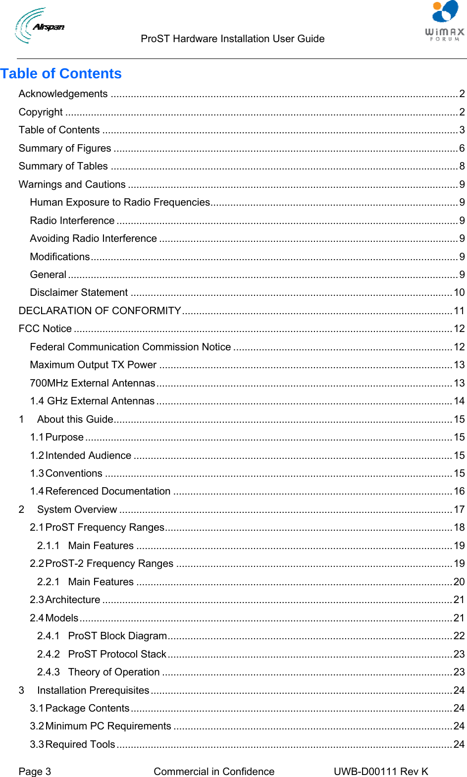                                  ProST Hardware Installation User Guide     Page 3  Commercial in Confidence  UWB-D00111 Rev K   Table of Contents Acknowledgements ..........................................................................................................................2 Copyright ..........................................................................................................................................2 Table of Contents .............................................................................................................................3 Summary of Figures .........................................................................................................................6 Summary of Tables ..........................................................................................................................8 Warnings and Cautions ....................................................................................................................9 Human Exposure to Radio Frequencies.......................................................................................9 Radio Interference ........................................................................................................................9 Avoiding Radio Interference .........................................................................................................9 Modifications.................................................................................................................................9 General .........................................................................................................................................9 Disclaimer Statement .................................................................................................................10 DECLARATION OF CONFORMITY...............................................................................................11 FCC Notice .....................................................................................................................................12 Federal Communication Commission Notice .............................................................................12 Maximum Output TX Power .......................................................................................................13 700MHz External Antennas........................................................................................................13 1.4 GHz External Antennas ........................................................................................................14 1 About this Guide.......................................................................................................................15 1.1 Purpose .................................................................................................................................15 1.2 Intended Audience ................................................................................................................15 1.3 Conventions ..........................................................................................................................15 1.4 Referenced Documentation ..................................................................................................16 2 System Overview .....................................................................................................................17 2.1 ProST Frequency Ranges.....................................................................................................18 2.1.1 Main Features ...............................................................................................................19 2.2 ProST-2 Frequency Ranges .................................................................................................19 2.2.1 Main Features ...............................................................................................................20 2.3 Architecture ...........................................................................................................................21 2.4 Models...................................................................................................................................21 2.4.1 ProST Block Diagram....................................................................................................22 2.4.2 ProST Protocol Stack....................................................................................................23 2.4.3 Theory of Operation ......................................................................................................23 3 Installation Prerequisites..........................................................................................................24 3.1 Package Contents.................................................................................................................24 3.2 Minimum PC Requirements ..................................................................................................24 3.3 Required Tools......................................................................................................................24 