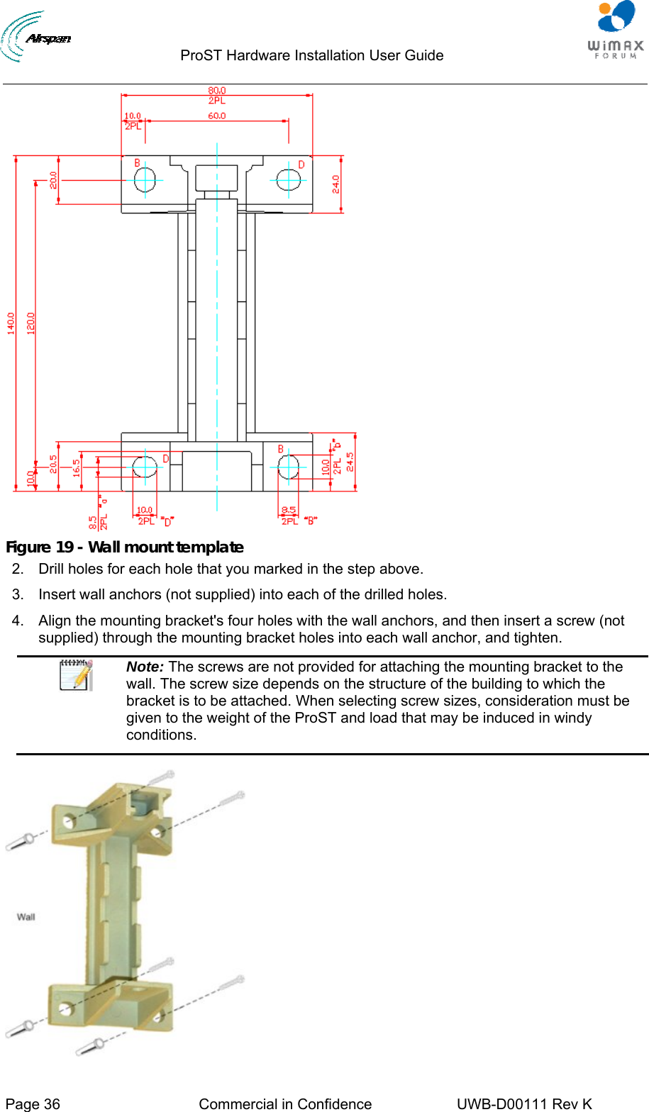                                  ProST Hardware Installation User Guide     Page 36  Commercial in Confidence  UWB-D00111 Rev K    Figure 19 - Wall mount template 2.  Drill holes for each hole that you marked in the step above. 3.  Insert wall anchors (not supplied) into each of the drilled holes. 4.  Align the mounting bracket&apos;s four holes with the wall anchors, and then insert a screw (not supplied) through the mounting bracket holes into each wall anchor, and tighten.  Note: The screws are not provided for attaching the mounting bracket to the wall. The screw size depends on the structure of the building to which the bracket is to be attached. When selecting screw sizes, consideration must be given to the weight of the ProST and load that may be induced in windy conditions.   