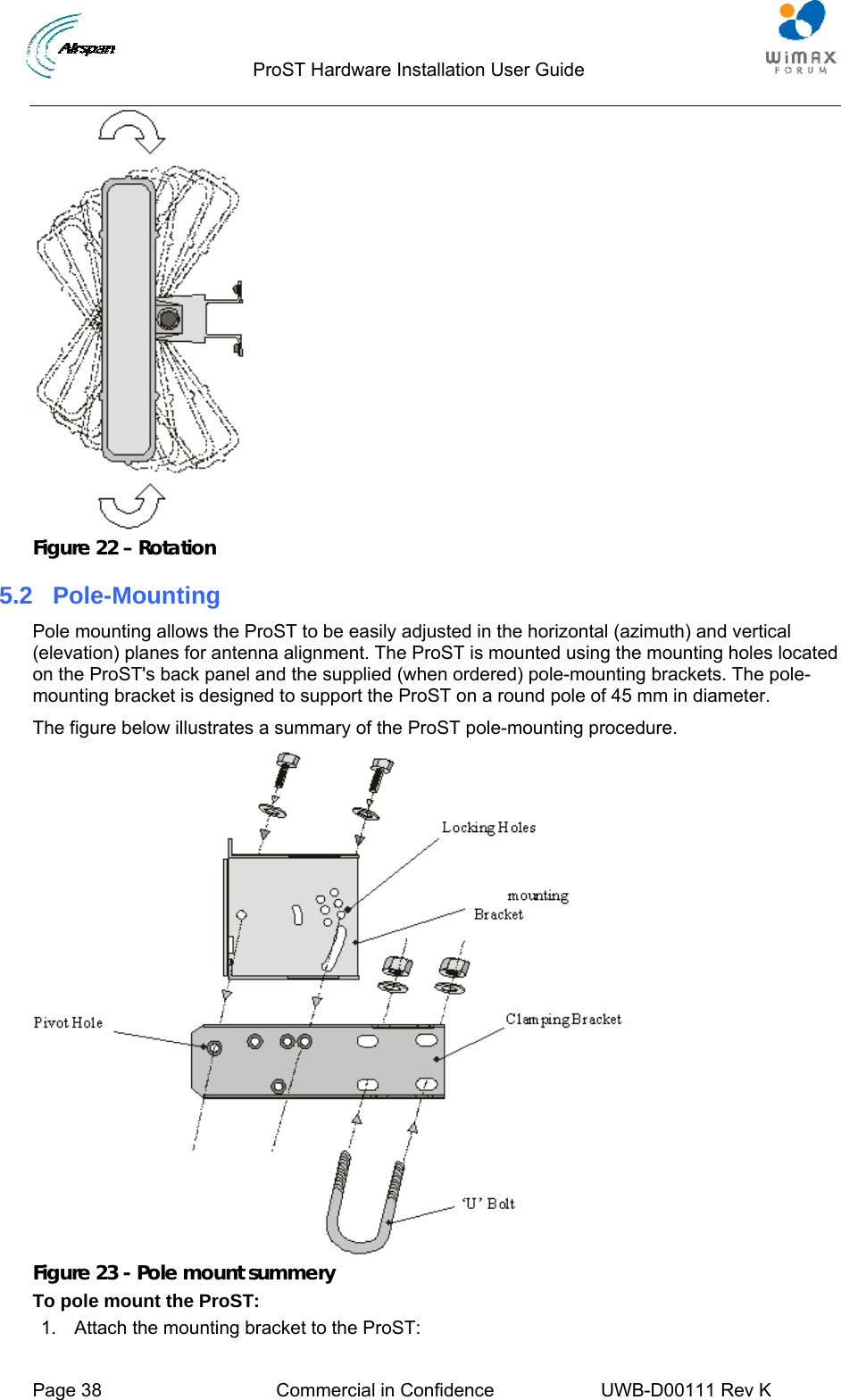                                  ProST Hardware Installation User Guide     Page 38  Commercial in Confidence  UWB-D00111 Rev K    Figure 22 – Rotation 5.2  Pole-Mounting Pole mounting allows the ProST to be easily adjusted in the horizontal (azimuth) and vertical (elevation) planes for antenna alignment. The ProST is mounted using the mounting holes located on the ProST&apos;s back panel and the supplied (when ordered) pole-mounting brackets. The pole-mounting bracket is designed to support the ProST on a round pole of 45 mm in diameter. The figure below illustrates a summary of the ProST pole-mounting procedure.  Figure 23 - Pole mount summery To pole mount the ProST: 1.  Attach the mounting bracket to the ProST: 