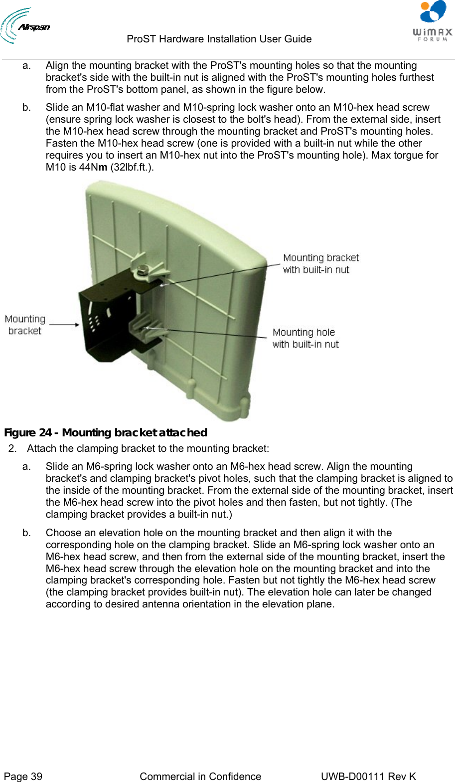                                  ProST Hardware Installation User Guide     Page 39  Commercial in Confidence  UWB-D00111 Rev K   a.  Align the mounting bracket with the ProST&apos;s mounting holes so that the mounting bracket&apos;s side with the built-in nut is aligned with the ProST&apos;s mounting holes furthest from the ProST&apos;s bottom panel, as shown in the figure below. b.  Slide an M10-flat washer and M10-spring lock washer onto an M10-hex head screw (ensure spring lock washer is closest to the bolt&apos;s head). From the external side, insert the M10-hex head screw through the mounting bracket and ProST&apos;s mounting holes. Fasten the M10-hex head screw (one is provided with a built-in nut while the other requires you to insert an M10-hex nut into the ProST&apos;s mounting hole). Max torgue for M10 is 44Nm (32lbf.ft.).  Figure 24 - Mounting bracket attached 2.  Attach the clamping bracket to the mounting bracket: a.  Slide an M6-spring lock washer onto an M6-hex head screw. Align the mounting bracket&apos;s and clamping bracket&apos;s pivot holes, such that the clamping bracket is aligned to the inside of the mounting bracket. From the external side of the mounting bracket, insert the M6-hex head screw into the pivot holes and then fasten, but not tightly. (The clamping bracket provides a built-in nut.) b.  Choose an elevation hole on the mounting bracket and then align it with the corresponding hole on the clamping bracket. Slide an M6-spring lock washer onto an M6-hex head screw, and then from the external side of the mounting bracket, insert the M6-hex head screw through the elevation hole on the mounting bracket and into the clamping bracket&apos;s corresponding hole. Fasten but not tightly the M6-hex head screw (the clamping bracket provides built-in nut). The elevation hole can later be changed according to desired antenna orientation in the elevation plane. 