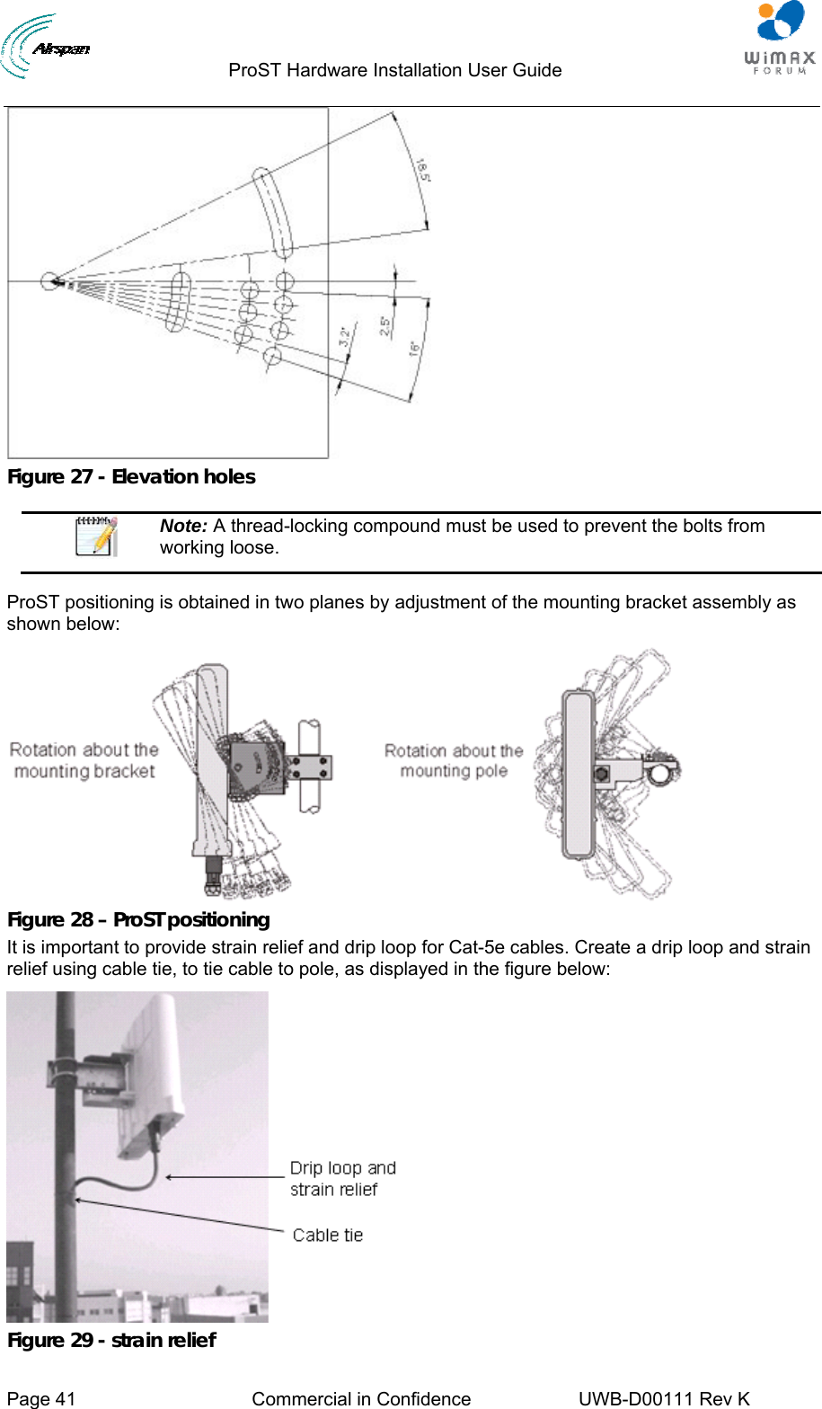                                  ProST Hardware Installation User Guide     Page 41  Commercial in Confidence  UWB-D00111 Rev K    Figure 27 - Elevation holes   Note: A thread-locking compound must be used to prevent the bolts from working loose.  ProST positioning is obtained in two planes by adjustment of the mounting bracket assembly as shown below:  Figure 28 – ProST positioning It is important to provide strain relief and drip loop for Cat-5e cables. Create a drip loop and strain relief using cable tie, to tie cable to pole, as displayed in the figure below:  Figure 29 - strain relief 