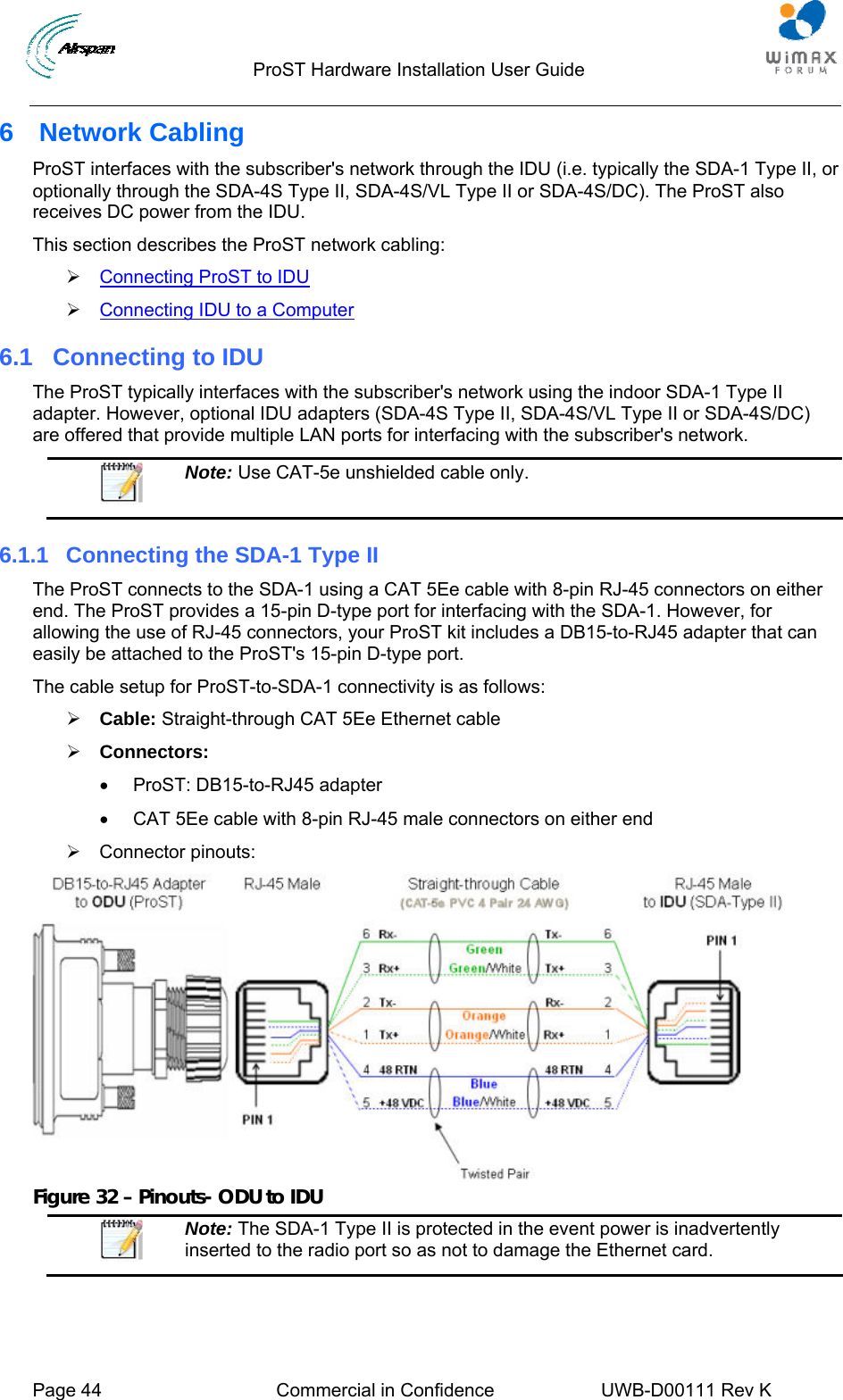                                  ProST Hardware Installation User Guide     Page 44  Commercial in Confidence  UWB-D00111 Rev K   6 Network Cabling ProST interfaces with the subscriber&apos;s network through the IDU (i.e. typically the SDA-1 Type II, or optionally through the SDA-4S Type II, SDA-4S/VL Type II or SDA-4S/DC). The ProST also receives DC power from the IDU.  This section describes the ProST network cabling: ¾ 2Connecting ProST to IDU ¾ 2Connecting IDU to a Computer 6.1  Connecting to IDU The ProST typically interfaces with the subscriber&apos;s network using the indoor SDA-1 Type II adapter. However, optional IDU adapters (SDA-4S Type II, SDA-4S/VL Type II or SDA-4S/DC) are offered that provide multiple LAN ports for interfacing with the subscriber&apos;s network.   Note: Use CAT-5e unshielded cable only. 6.1.1  Connecting the SDA-1 Type II The ProST connects to the SDA-1 using a CAT 5Ee cable with 8-pin RJ-45 connectors on either end. The ProST provides a 15-pin D-type port for interfacing with the SDA-1. However, for allowing the use of RJ-45 connectors, your ProST kit includes a DB15-to-RJ45 adapter that can easily be attached to the ProST&apos;s 15-pin D-type port. The cable setup for ProST-to-SDA-1 connectivity is as follows: ¾ Cable: Straight-through CAT 5Ee Ethernet cable ¾ Connectors:  •  ProST: DB15-to-RJ45 adapter •  CAT 5Ee cable with 8-pin RJ-45 male connectors on either end ¾ Connector pinouts:  Figure 32 – Pinouts- ODU to IDU  Note: The SDA-1 Type II is protected in the event power is inadvertently inserted to the radio port so as not to damage the Ethernet card.  